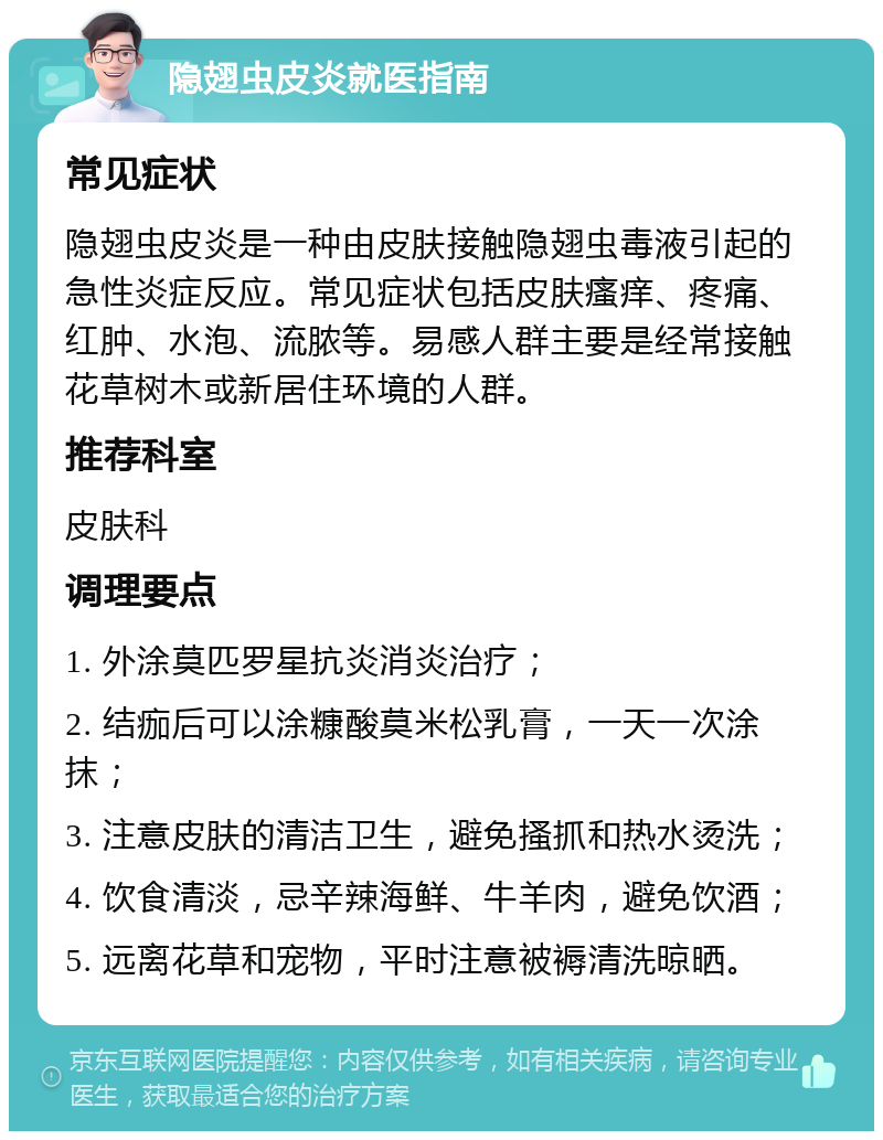 隐翅虫皮炎就医指南 常见症状 隐翅虫皮炎是一种由皮肤接触隐翅虫毒液引起的急性炎症反应。常见症状包括皮肤瘙痒、疼痛、红肿、水泡、流脓等。易感人群主要是经常接触花草树木或新居住环境的人群。 推荐科室 皮肤科 调理要点 1. 外涂莫匹罗星抗炎消炎治疗； 2. 结痂后可以涂糠酸莫米松乳膏，一天一次涂抹； 3. 注意皮肤的清洁卫生，避免搔抓和热水烫洗； 4. 饮食清淡，忌辛辣海鲜、牛羊肉，避免饮酒； 5. 远离花草和宠物，平时注意被褥清洗晾晒。