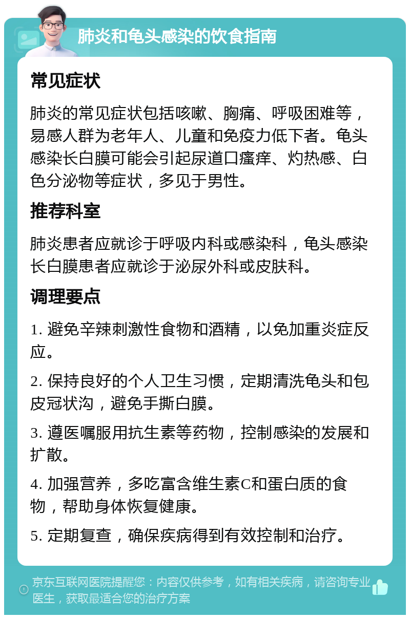 肺炎和龟头感染的饮食指南 常见症状 肺炎的常见症状包括咳嗽、胸痛、呼吸困难等，易感人群为老年人、儿童和免疫力低下者。龟头感染长白膜可能会引起尿道口瘙痒、灼热感、白色分泌物等症状，多见于男性。 推荐科室 肺炎患者应就诊于呼吸内科或感染科，龟头感染长白膜患者应就诊于泌尿外科或皮肤科。 调理要点 1. 避免辛辣刺激性食物和酒精，以免加重炎症反应。 2. 保持良好的个人卫生习惯，定期清洗龟头和包皮冠状沟，避免手撕白膜。 3. 遵医嘱服用抗生素等药物，控制感染的发展和扩散。 4. 加强营养，多吃富含维生素C和蛋白质的食物，帮助身体恢复健康。 5. 定期复查，确保疾病得到有效控制和治疗。