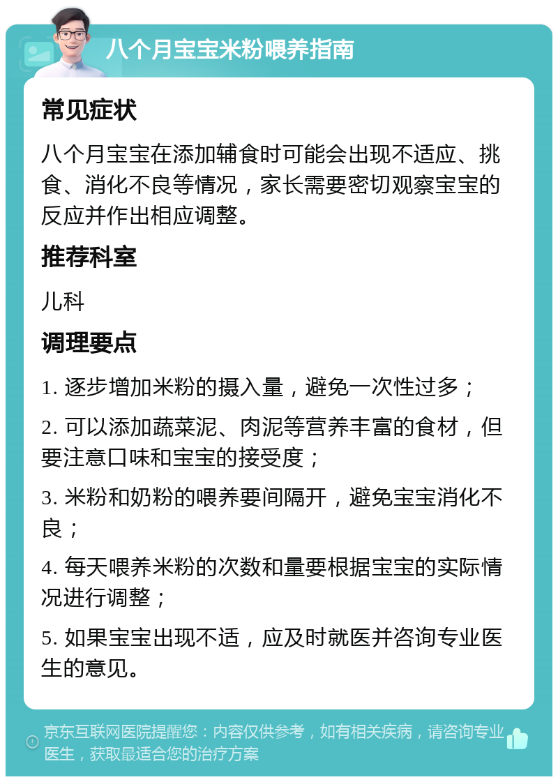 八个月宝宝米粉喂养指南 常见症状 八个月宝宝在添加辅食时可能会出现不适应、挑食、消化不良等情况，家长需要密切观察宝宝的反应并作出相应调整。 推荐科室 儿科 调理要点 1. 逐步增加米粉的摄入量，避免一次性过多； 2. 可以添加蔬菜泥、肉泥等营养丰富的食材，但要注意口味和宝宝的接受度； 3. 米粉和奶粉的喂养要间隔开，避免宝宝消化不良； 4. 每天喂养米粉的次数和量要根据宝宝的实际情况进行调整； 5. 如果宝宝出现不适，应及时就医并咨询专业医生的意见。