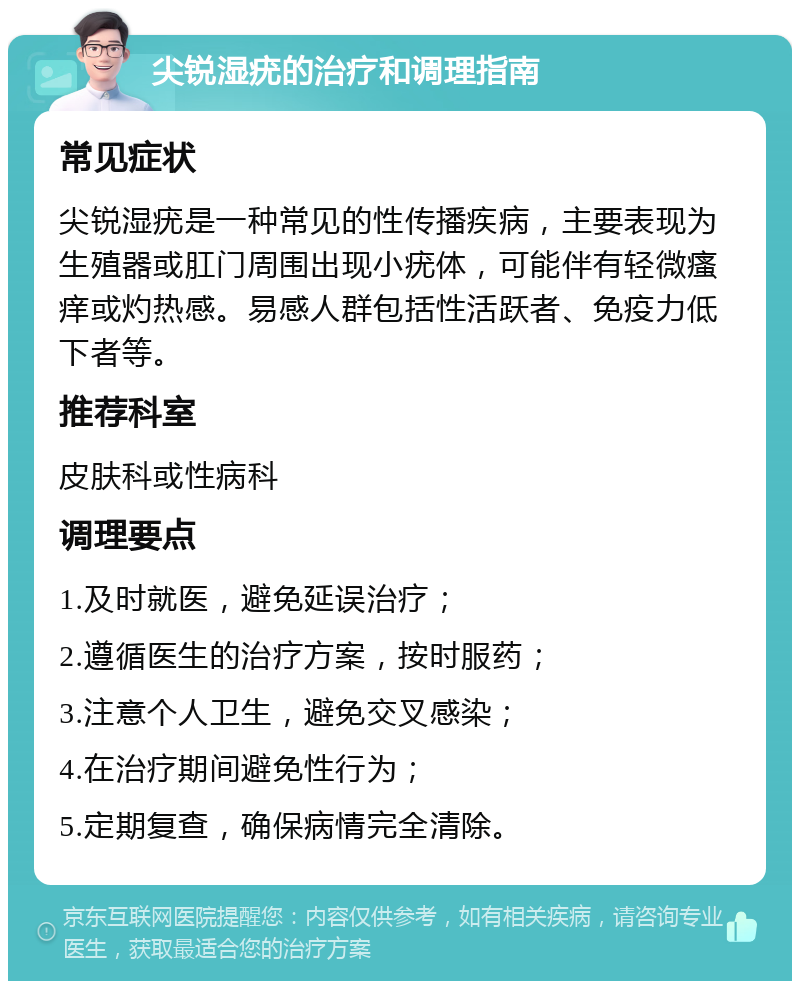 尖锐湿疣的治疗和调理指南 常见症状 尖锐湿疣是一种常见的性传播疾病，主要表现为生殖器或肛门周围出现小疣体，可能伴有轻微瘙痒或灼热感。易感人群包括性活跃者、免疫力低下者等。 推荐科室 皮肤科或性病科 调理要点 1.及时就医，避免延误治疗； 2.遵循医生的治疗方案，按时服药； 3.注意个人卫生，避免交叉感染； 4.在治疗期间避免性行为； 5.定期复查，确保病情完全清除。