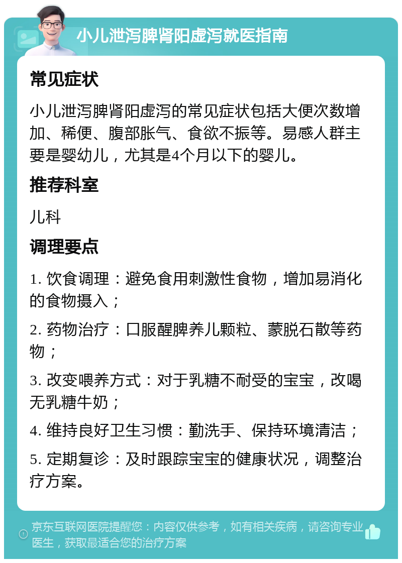 小儿泄泻脾肾阳虚泻就医指南 常见症状 小儿泄泻脾肾阳虚泻的常见症状包括大便次数增加、稀便、腹部胀气、食欲不振等。易感人群主要是婴幼儿，尤其是4个月以下的婴儿。 推荐科室 儿科 调理要点 1. 饮食调理：避免食用刺激性食物，增加易消化的食物摄入； 2. 药物治疗：口服醒脾养儿颗粒、蒙脱石散等药物； 3. 改变喂养方式：对于乳糖不耐受的宝宝，改喝无乳糖牛奶； 4. 维持良好卫生习惯：勤洗手、保持环境清洁； 5. 定期复诊：及时跟踪宝宝的健康状况，调整治疗方案。