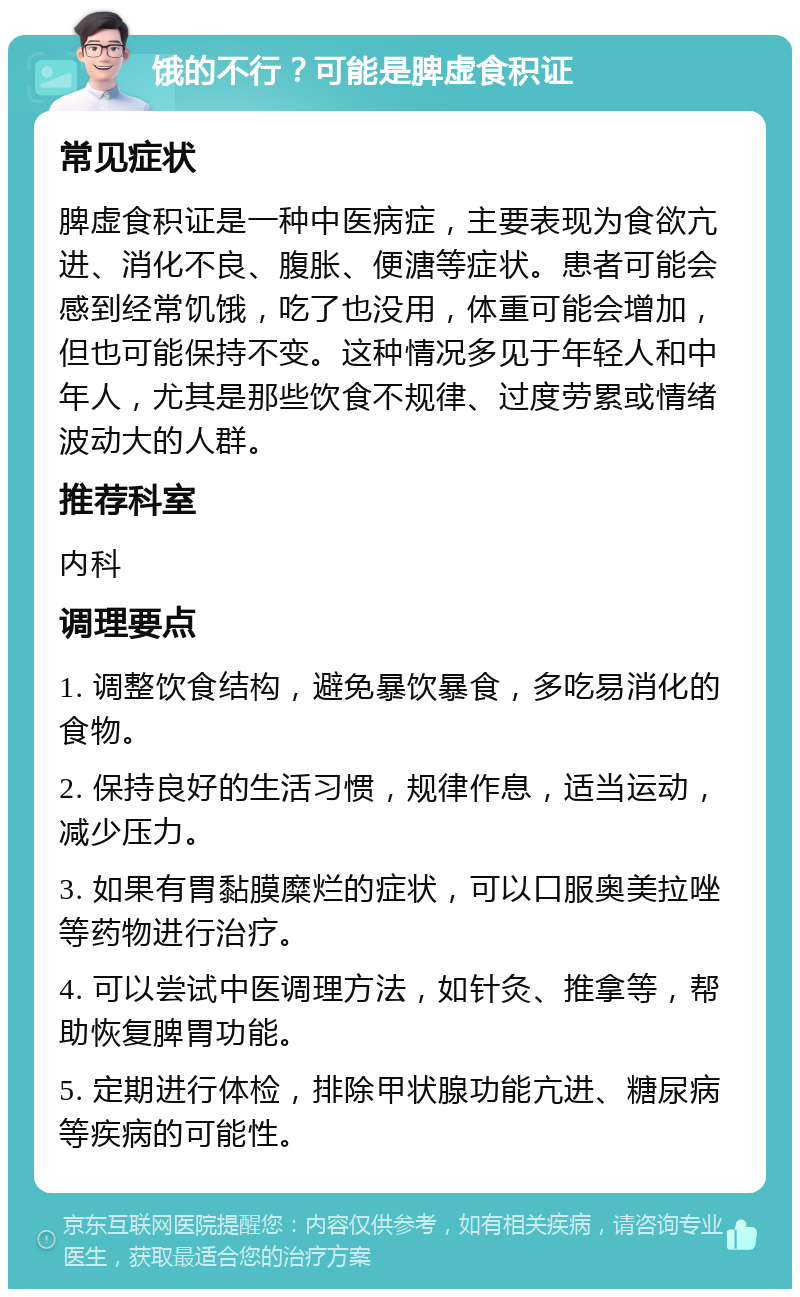 饿的不行？可能是脾虚食积证 常见症状 脾虚食积证是一种中医病症，主要表现为食欲亢进、消化不良、腹胀、便溏等症状。患者可能会感到经常饥饿，吃了也没用，体重可能会增加，但也可能保持不变。这种情况多见于年轻人和中年人，尤其是那些饮食不规律、过度劳累或情绪波动大的人群。 推荐科室 内科 调理要点 1. 调整饮食结构，避免暴饮暴食，多吃易消化的食物。 2. 保持良好的生活习惯，规律作息，适当运动，减少压力。 3. 如果有胃黏膜糜烂的症状，可以口服奥美拉唑等药物进行治疗。 4. 可以尝试中医调理方法，如针灸、推拿等，帮助恢复脾胃功能。 5. 定期进行体检，排除甲状腺功能亢进、糖尿病等疾病的可能性。