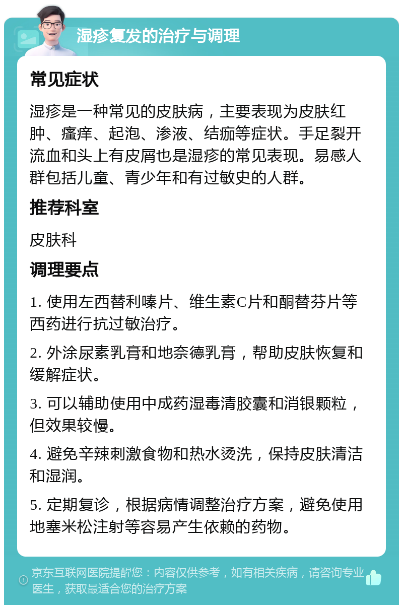 湿疹复发的治疗与调理 常见症状 湿疹是一种常见的皮肤病，主要表现为皮肤红肿、瘙痒、起泡、渗液、结痂等症状。手足裂开流血和头上有皮屑也是湿疹的常见表现。易感人群包括儿童、青少年和有过敏史的人群。 推荐科室 皮肤科 调理要点 1. 使用左西替利嗪片、维生素C片和酮替芬片等西药进行抗过敏治疗。 2. 外涂尿素乳膏和地奈德乳膏，帮助皮肤恢复和缓解症状。 3. 可以辅助使用中成药湿毒清胶囊和消银颗粒，但效果较慢。 4. 避免辛辣刺激食物和热水烫洗，保持皮肤清洁和湿润。 5. 定期复诊，根据病情调整治疗方案，避免使用地塞米松注射等容易产生依赖的药物。