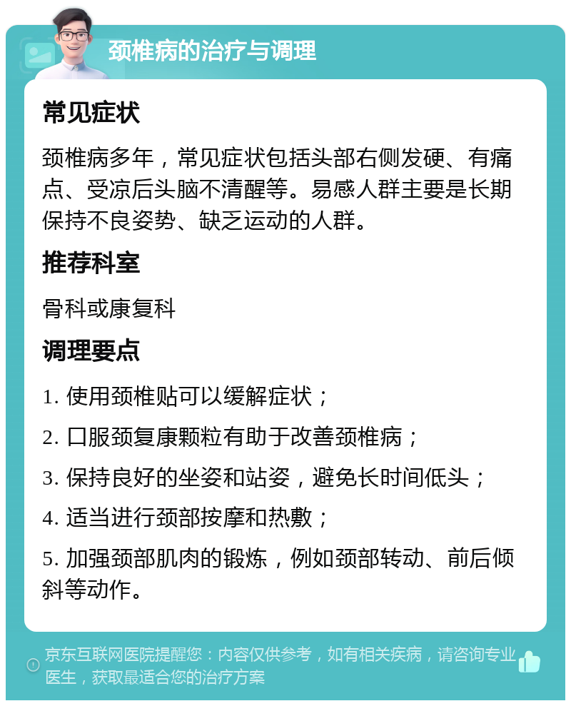 颈椎病的治疗与调理 常见症状 颈椎病多年，常见症状包括头部右侧发硬、有痛点、受凉后头脑不清醒等。易感人群主要是长期保持不良姿势、缺乏运动的人群。 推荐科室 骨科或康复科 调理要点 1. 使用颈椎贴可以缓解症状； 2. 口服颈复康颗粒有助于改善颈椎病； 3. 保持良好的坐姿和站姿，避免长时间低头； 4. 适当进行颈部按摩和热敷； 5. 加强颈部肌肉的锻炼，例如颈部转动、前后倾斜等动作。