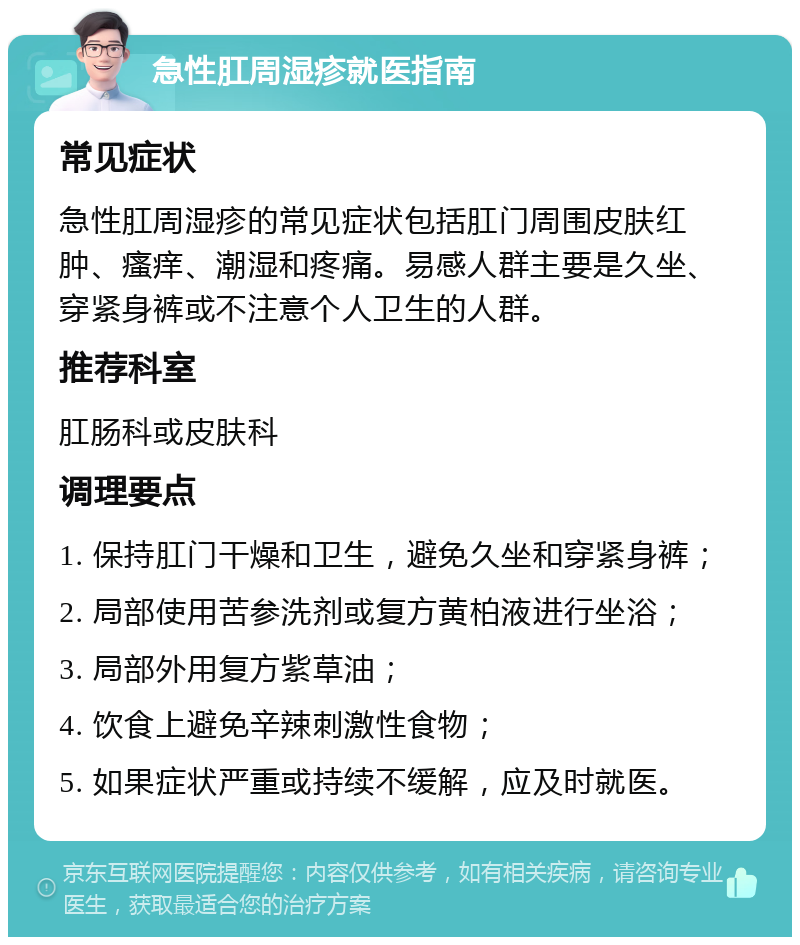 急性肛周湿疹就医指南 常见症状 急性肛周湿疹的常见症状包括肛门周围皮肤红肿、瘙痒、潮湿和疼痛。易感人群主要是久坐、穿紧身裤或不注意个人卫生的人群。 推荐科室 肛肠科或皮肤科 调理要点 1. 保持肛门干燥和卫生，避免久坐和穿紧身裤； 2. 局部使用苦参洗剂或复方黄柏液进行坐浴； 3. 局部外用复方紫草油； 4. 饮食上避免辛辣刺激性食物； 5. 如果症状严重或持续不缓解，应及时就医。