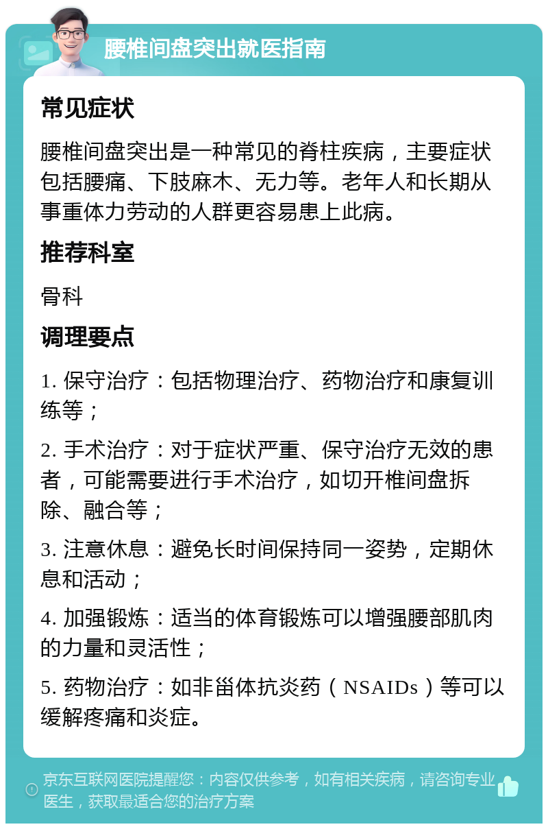 腰椎间盘突出就医指南 常见症状 腰椎间盘突出是一种常见的脊柱疾病，主要症状包括腰痛、下肢麻木、无力等。老年人和长期从事重体力劳动的人群更容易患上此病。 推荐科室 骨科 调理要点 1. 保守治疗：包括物理治疗、药物治疗和康复训练等； 2. 手术治疗：对于症状严重、保守治疗无效的患者，可能需要进行手术治疗，如切开椎间盘拆除、融合等； 3. 注意休息：避免长时间保持同一姿势，定期休息和活动； 4. 加强锻炼：适当的体育锻炼可以增强腰部肌肉的力量和灵活性； 5. 药物治疗：如非甾体抗炎药（NSAIDs）等可以缓解疼痛和炎症。