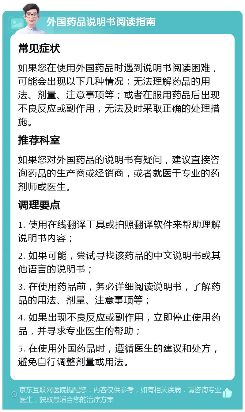 外国药品说明书阅读指南 常见症状 如果您在使用外国药品时遇到说明书阅读困难，可能会出现以下几种情况：无法理解药品的用法、剂量、注意事项等；或者在服用药品后出现不良反应或副作用，无法及时采取正确的处理措施。 推荐科室 如果您对外国药品的说明书有疑问，建议直接咨询药品的生产商或经销商，或者就医于专业的药剂师或医生。 调理要点 1. 使用在线翻译工具或拍照翻译软件来帮助理解说明书内容； 2. 如果可能，尝试寻找该药品的中文说明书或其他语言的说明书； 3. 在使用药品前，务必详细阅读说明书，了解药品的用法、剂量、注意事项等； 4. 如果出现不良反应或副作用，立即停止使用药品，并寻求专业医生的帮助； 5. 在使用外国药品时，遵循医生的建议和处方，避免自行调整剂量或用法。