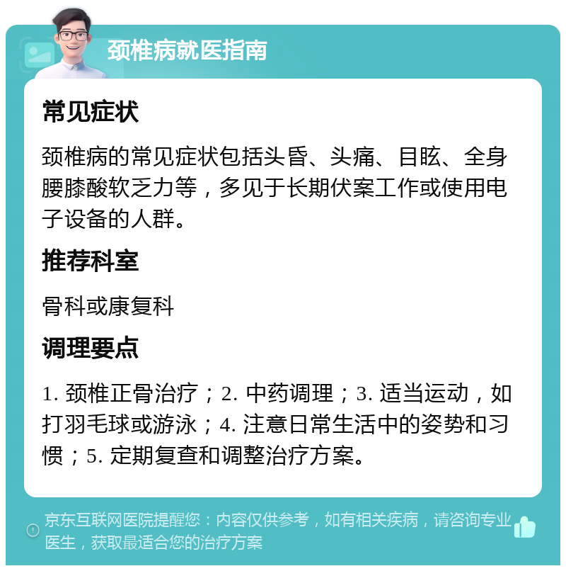 颈椎病就医指南 常见症状 颈椎病的常见症状包括头昏、头痛、目眩、全身腰膝酸软乏力等，多见于长期伏案工作或使用电子设备的人群。 推荐科室 骨科或康复科 调理要点 1. 颈椎正骨治疗；2. 中药调理；3. 适当运动，如打羽毛球或游泳；4. 注意日常生活中的姿势和习惯；5. 定期复查和调整治疗方案。