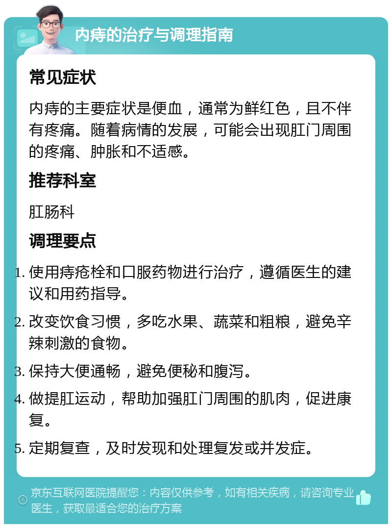 内痔的治疗与调理指南 常见症状 内痔的主要症状是便血，通常为鲜红色，且不伴有疼痛。随着病情的发展，可能会出现肛门周围的疼痛、肿胀和不适感。 推荐科室 肛肠科 调理要点 使用痔疮栓和口服药物进行治疗，遵循医生的建议和用药指导。 改变饮食习惯，多吃水果、蔬菜和粗粮，避免辛辣刺激的食物。 保持大便通畅，避免便秘和腹泻。 做提肛运动，帮助加强肛门周围的肌肉，促进康复。 定期复查，及时发现和处理复发或并发症。