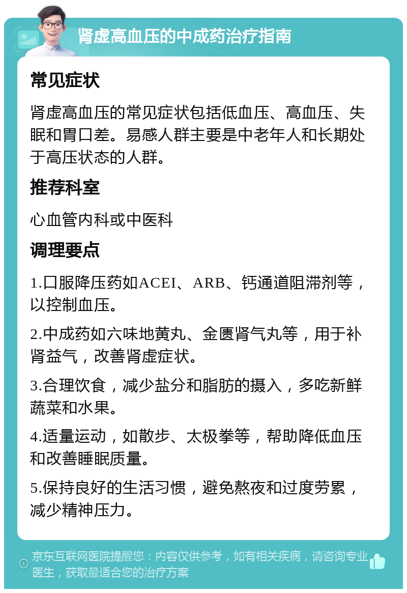 肾虚高血压的中成药治疗指南 常见症状 肾虚高血压的常见症状包括低血压、高血压、失眠和胃口差。易感人群主要是中老年人和长期处于高压状态的人群。 推荐科室 心血管内科或中医科 调理要点 1.口服降压药如ACEI、ARB、钙通道阻滞剂等，以控制血压。 2.中成药如六味地黄丸、金匮肾气丸等，用于补肾益气，改善肾虚症状。 3.合理饮食，减少盐分和脂肪的摄入，多吃新鲜蔬菜和水果。 4.适量运动，如散步、太极拳等，帮助降低血压和改善睡眠质量。 5.保持良好的生活习惯，避免熬夜和过度劳累，减少精神压力。