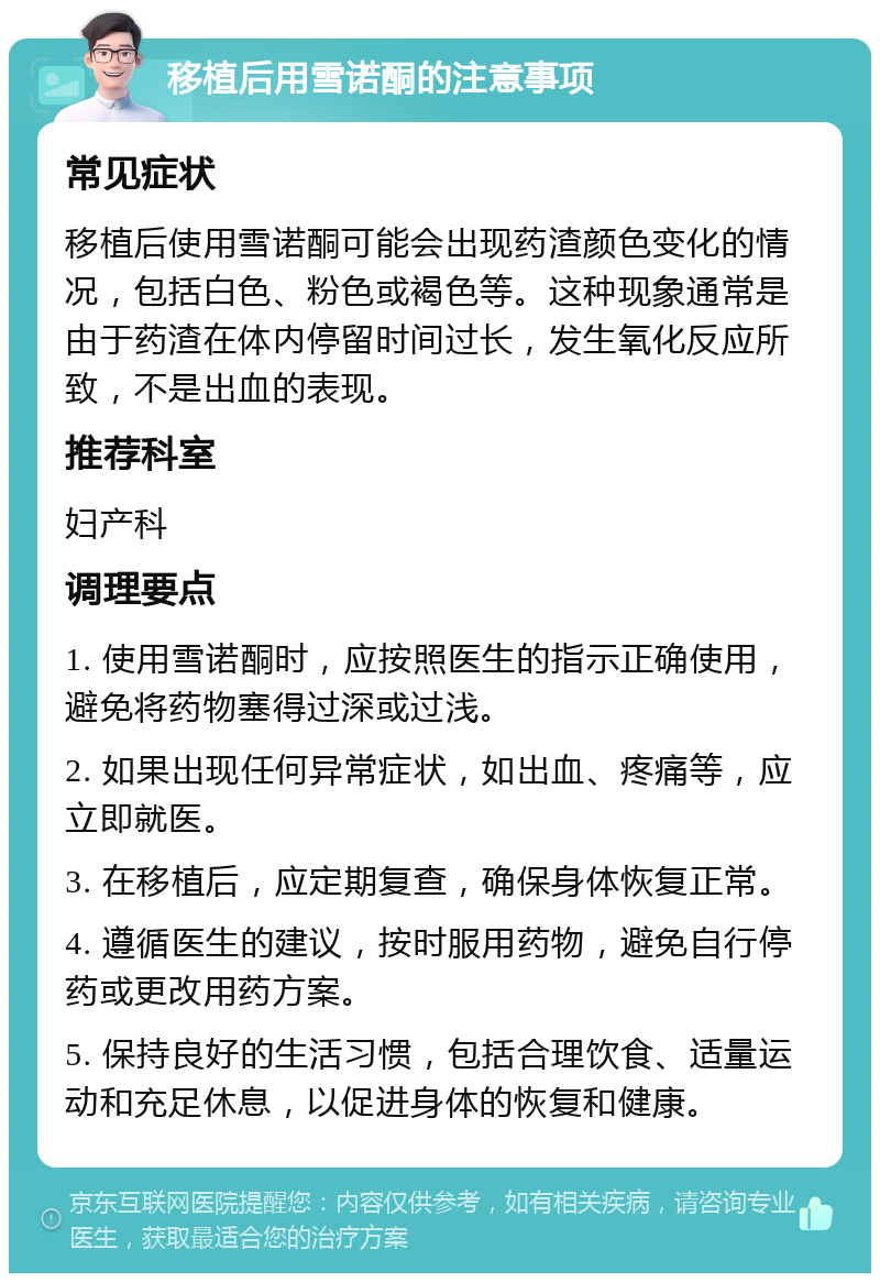 移植后用雪诺酮的注意事项 常见症状 移植后使用雪诺酮可能会出现药渣颜色变化的情况，包括白色、粉色或褐色等。这种现象通常是由于药渣在体内停留时间过长，发生氧化反应所致，不是出血的表现。 推荐科室 妇产科 调理要点 1. 使用雪诺酮时，应按照医生的指示正确使用，避免将药物塞得过深或过浅。 2. 如果出现任何异常症状，如出血、疼痛等，应立即就医。 3. 在移植后，应定期复查，确保身体恢复正常。 4. 遵循医生的建议，按时服用药物，避免自行停药或更改用药方案。 5. 保持良好的生活习惯，包括合理饮食、适量运动和充足休息，以促进身体的恢复和健康。