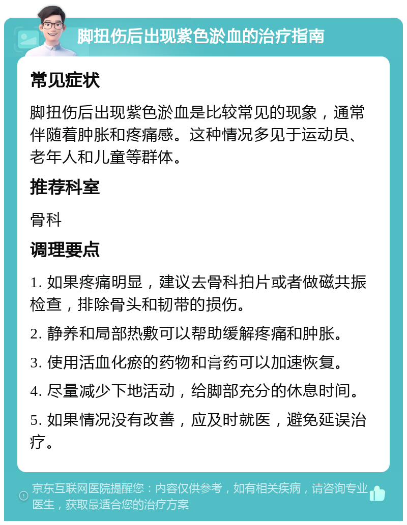 脚扭伤后出现紫色淤血的治疗指南 常见症状 脚扭伤后出现紫色淤血是比较常见的现象，通常伴随着肿胀和疼痛感。这种情况多见于运动员、老年人和儿童等群体。 推荐科室 骨科 调理要点 1. 如果疼痛明显，建议去骨科拍片或者做磁共振检查，排除骨头和韧带的损伤。 2. 静养和局部热敷可以帮助缓解疼痛和肿胀。 3. 使用活血化瘀的药物和膏药可以加速恢复。 4. 尽量减少下地活动，给脚部充分的休息时间。 5. 如果情况没有改善，应及时就医，避免延误治疗。