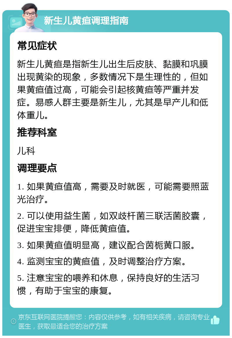 新生儿黄疸调理指南 常见症状 新生儿黄疸是指新生儿出生后皮肤、黏膜和巩膜出现黄染的现象，多数情况下是生理性的，但如果黄疸值过高，可能会引起核黄疸等严重并发症。易感人群主要是新生儿，尤其是早产儿和低体重儿。 推荐科室 儿科 调理要点 1. 如果黄疸值高，需要及时就医，可能需要照蓝光治疗。 2. 可以使用益生菌，如双歧杆菌三联活菌胶囊，促进宝宝排便，降低黄疸值。 3. 如果黄疸值明显高，建议配合茵栀黄口服。 4. 监测宝宝的黄疸值，及时调整治疗方案。 5. 注意宝宝的喂养和休息，保持良好的生活习惯，有助于宝宝的康复。