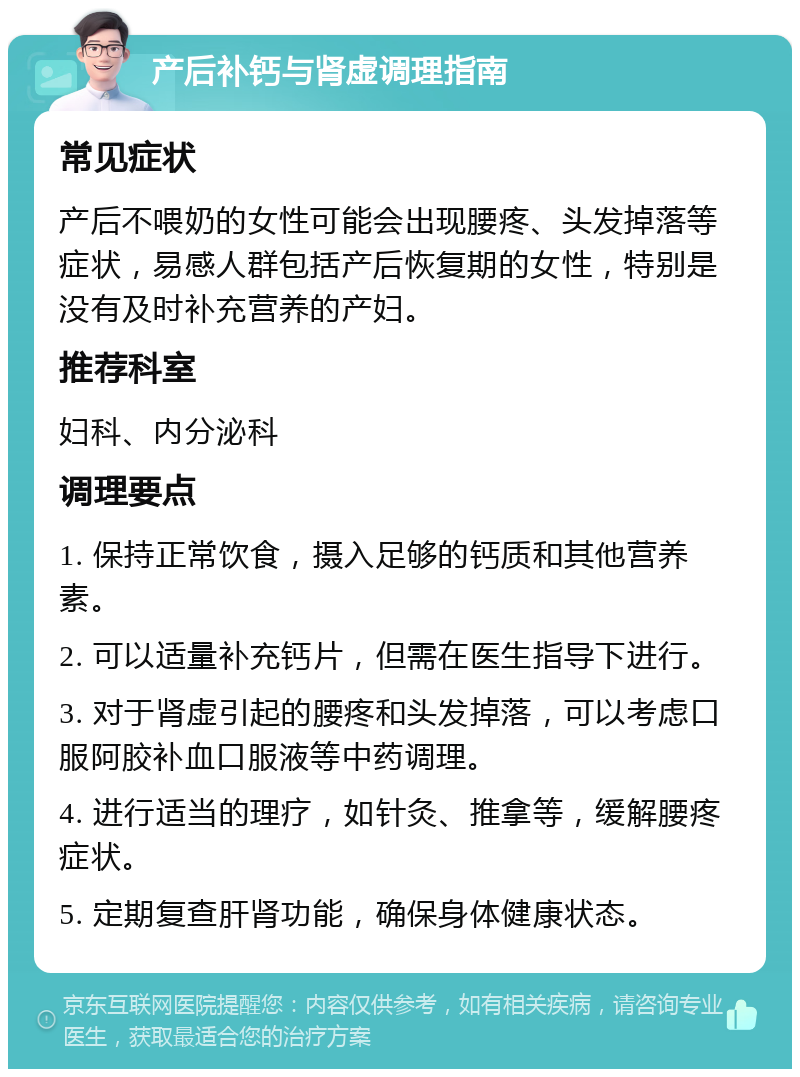 产后补钙与肾虚调理指南 常见症状 产后不喂奶的女性可能会出现腰疼、头发掉落等症状，易感人群包括产后恢复期的女性，特别是没有及时补充营养的产妇。 推荐科室 妇科、内分泌科 调理要点 1. 保持正常饮食，摄入足够的钙质和其他营养素。 2. 可以适量补充钙片，但需在医生指导下进行。 3. 对于肾虚引起的腰疼和头发掉落，可以考虑口服阿胶补血口服液等中药调理。 4. 进行适当的理疗，如针灸、推拿等，缓解腰疼症状。 5. 定期复查肝肾功能，确保身体健康状态。