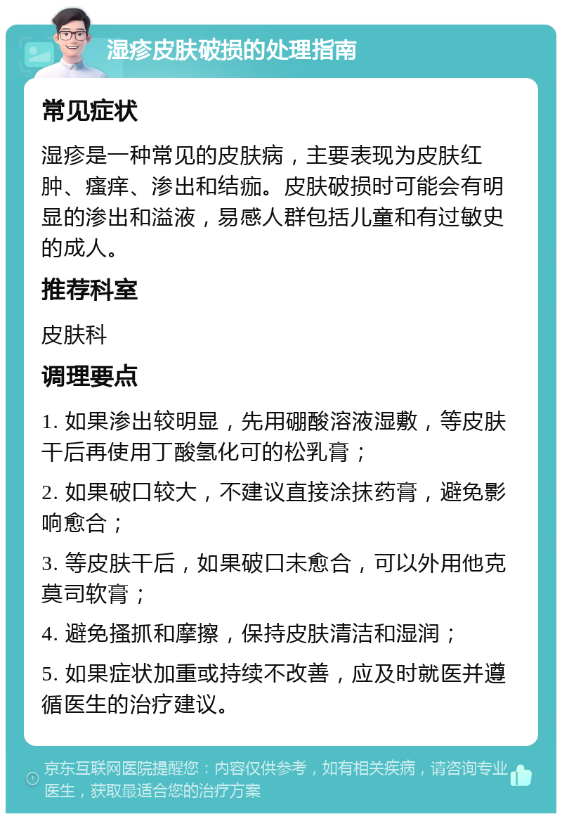 湿疹皮肤破损的处理指南 常见症状 湿疹是一种常见的皮肤病，主要表现为皮肤红肿、瘙痒、渗出和结痂。皮肤破损时可能会有明显的渗出和溢液，易感人群包括儿童和有过敏史的成人。 推荐科室 皮肤科 调理要点 1. 如果渗出较明显，先用硼酸溶液湿敷，等皮肤干后再使用丁酸氢化可的松乳膏； 2. 如果破口较大，不建议直接涂抹药膏，避免影响愈合； 3. 等皮肤干后，如果破口未愈合，可以外用他克莫司软膏； 4. 避免搔抓和摩擦，保持皮肤清洁和湿润； 5. 如果症状加重或持续不改善，应及时就医并遵循医生的治疗建议。