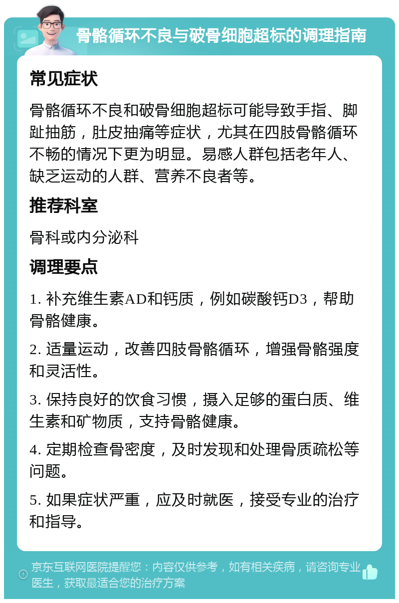 骨骼循环不良与破骨细胞超标的调理指南 常见症状 骨骼循环不良和破骨细胞超标可能导致手指、脚趾抽筋，肚皮抽痛等症状，尤其在四肢骨骼循环不畅的情况下更为明显。易感人群包括老年人、缺乏运动的人群、营养不良者等。 推荐科室 骨科或内分泌科 调理要点 1. 补充维生素AD和钙质，例如碳酸钙D3，帮助骨骼健康。 2. 适量运动，改善四肢骨骼循环，增强骨骼强度和灵活性。 3. 保持良好的饮食习惯，摄入足够的蛋白质、维生素和矿物质，支持骨骼健康。 4. 定期检查骨密度，及时发现和处理骨质疏松等问题。 5. 如果症状严重，应及时就医，接受专业的治疗和指导。