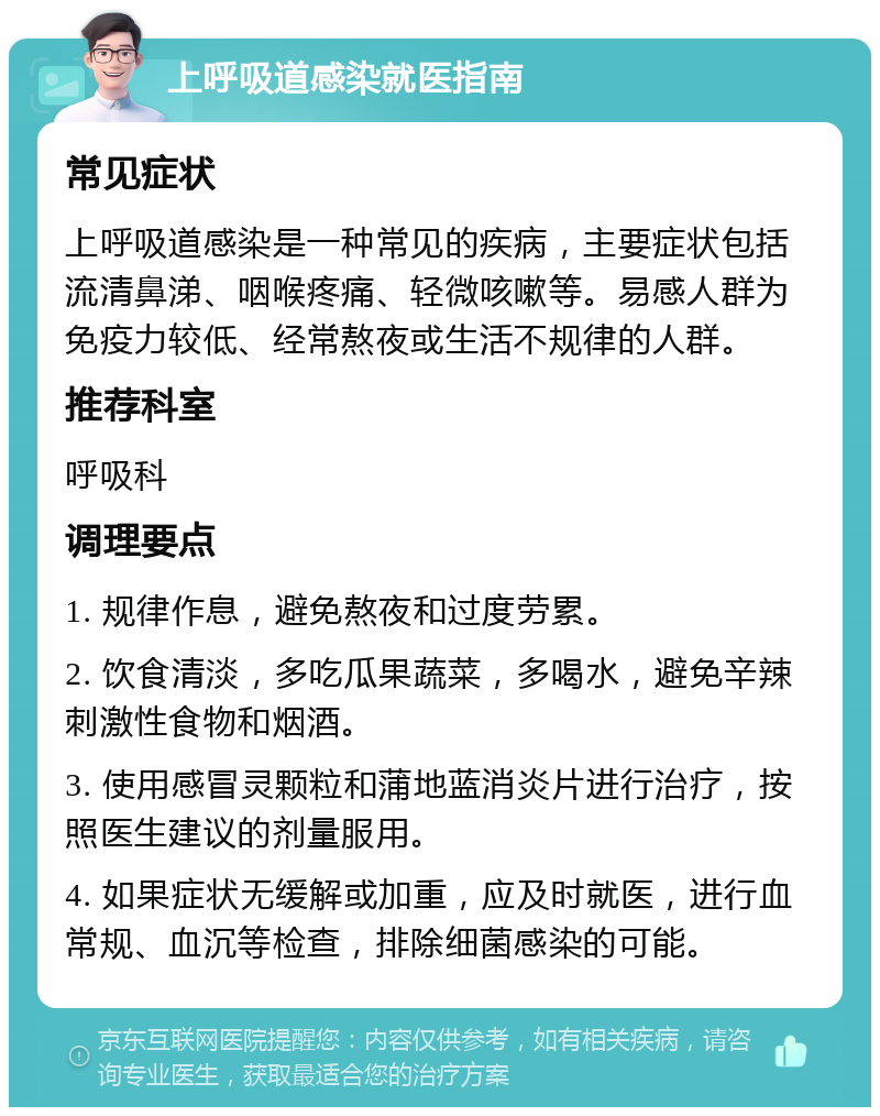 上呼吸道感染就医指南 常见症状 上呼吸道感染是一种常见的疾病，主要症状包括流清鼻涕、咽喉疼痛、轻微咳嗽等。易感人群为免疫力较低、经常熬夜或生活不规律的人群。 推荐科室 呼吸科 调理要点 1. 规律作息，避免熬夜和过度劳累。 2. 饮食清淡，多吃瓜果蔬菜，多喝水，避免辛辣刺激性食物和烟酒。 3. 使用感冒灵颗粒和蒲地蓝消炎片进行治疗，按照医生建议的剂量服用。 4. 如果症状无缓解或加重，应及时就医，进行血常规、血沉等检查，排除细菌感染的可能。