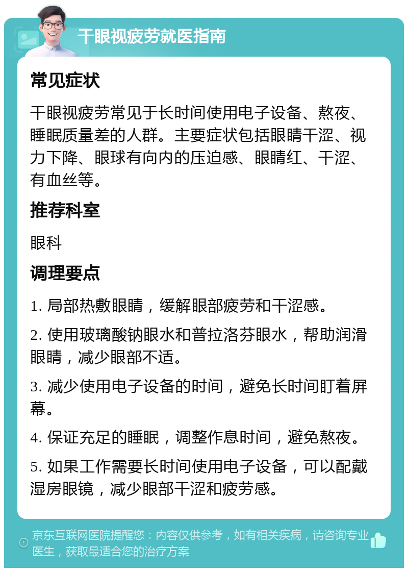 干眼视疲劳就医指南 常见症状 干眼视疲劳常见于长时间使用电子设备、熬夜、睡眠质量差的人群。主要症状包括眼睛干涩、视力下降、眼球有向内的压迫感、眼睛红、干涩、有血丝等。 推荐科室 眼科 调理要点 1. 局部热敷眼睛，缓解眼部疲劳和干涩感。 2. 使用玻璃酸钠眼水和普拉洛芬眼水，帮助润滑眼睛，减少眼部不适。 3. 减少使用电子设备的时间，避免长时间盯着屏幕。 4. 保证充足的睡眠，调整作息时间，避免熬夜。 5. 如果工作需要长时间使用电子设备，可以配戴湿房眼镜，减少眼部干涩和疲劳感。