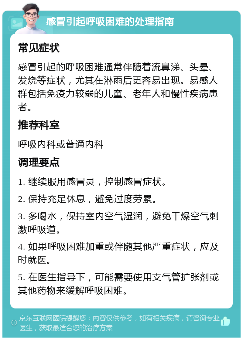 感冒引起呼吸困难的处理指南 常见症状 感冒引起的呼吸困难通常伴随着流鼻涕、头晕、发烧等症状，尤其在淋雨后更容易出现。易感人群包括免疫力较弱的儿童、老年人和慢性疾病患者。 推荐科室 呼吸内科或普通内科 调理要点 1. 继续服用感冒灵，控制感冒症状。 2. 保持充足休息，避免过度劳累。 3. 多喝水，保持室内空气湿润，避免干燥空气刺激呼吸道。 4. 如果呼吸困难加重或伴随其他严重症状，应及时就医。 5. 在医生指导下，可能需要使用支气管扩张剂或其他药物来缓解呼吸困难。