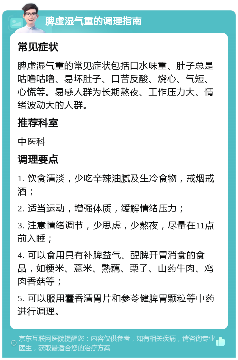 脾虚湿气重的调理指南 常见症状 脾虚湿气重的常见症状包括口水味重、肚子总是咕噜咕噜、易坏肚子、口苦反酸、烧心、气短、心慌等。易感人群为长期熬夜、工作压力大、情绪波动大的人群。 推荐科室 中医科 调理要点 1. 饮食清淡，少吃辛辣油腻及生冷食物，戒烟戒酒； 2. 适当运动，增强体质，缓解情绪压力； 3. 注意情绪调节，少思虑，少熬夜，尽量在11点前入睡； 4. 可以食用具有补脾益气、醒脾开胃消食的食品，如粳米、薏米、熟藕、栗子、山药牛肉、鸡肉香菇等； 5. 可以服用藿香清胃片和参苓健脾胃颗粒等中药进行调理。