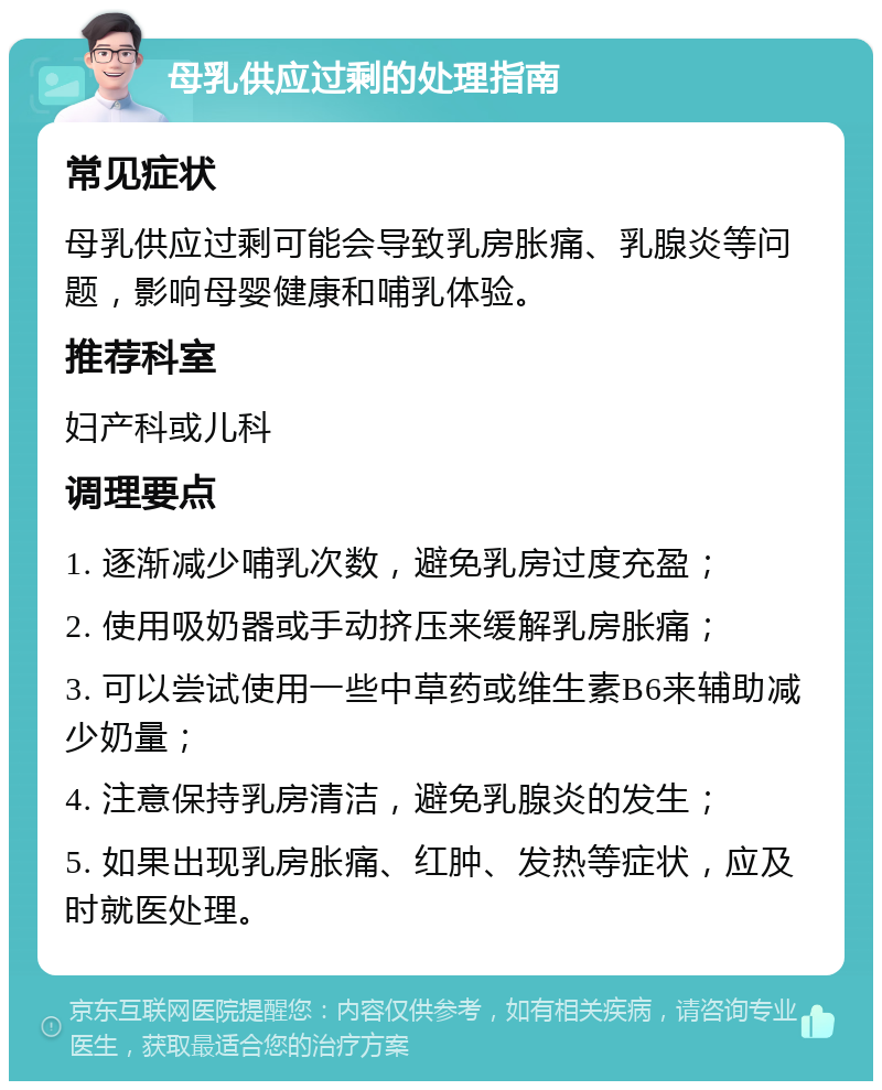 母乳供应过剩的处理指南 常见症状 母乳供应过剩可能会导致乳房胀痛、乳腺炎等问题，影响母婴健康和哺乳体验。 推荐科室 妇产科或儿科 调理要点 1. 逐渐减少哺乳次数，避免乳房过度充盈； 2. 使用吸奶器或手动挤压来缓解乳房胀痛； 3. 可以尝试使用一些中草药或维生素B6来辅助减少奶量； 4. 注意保持乳房清洁，避免乳腺炎的发生； 5. 如果出现乳房胀痛、红肿、发热等症状，应及时就医处理。