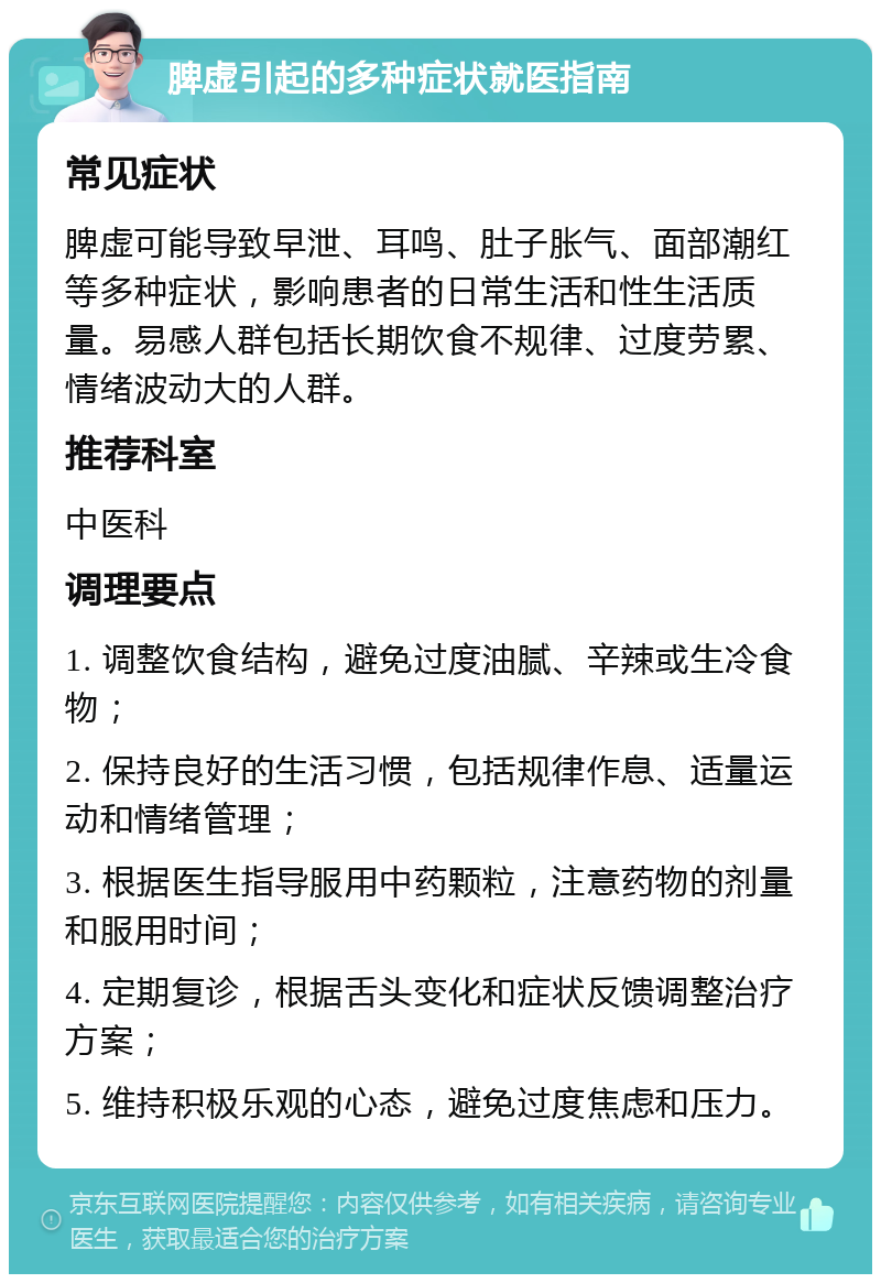 脾虚引起的多种症状就医指南 常见症状 脾虚可能导致早泄、耳鸣、肚子胀气、面部潮红等多种症状，影响患者的日常生活和性生活质量。易感人群包括长期饮食不规律、过度劳累、情绪波动大的人群。 推荐科室 中医科 调理要点 1. 调整饮食结构，避免过度油腻、辛辣或生冷食物； 2. 保持良好的生活习惯，包括规律作息、适量运动和情绪管理； 3. 根据医生指导服用中药颗粒，注意药物的剂量和服用时间； 4. 定期复诊，根据舌头变化和症状反馈调整治疗方案； 5. 维持积极乐观的心态，避免过度焦虑和压力。