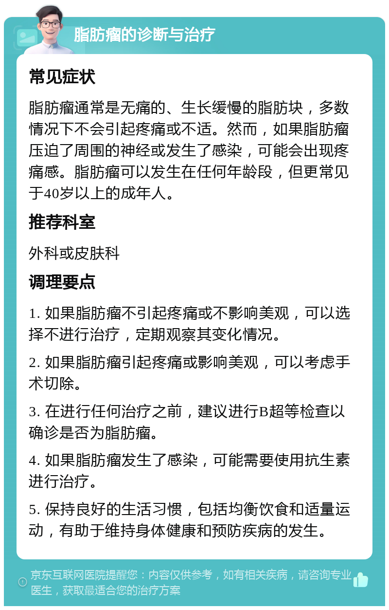 脂肪瘤的诊断与治疗 常见症状 脂肪瘤通常是无痛的、生长缓慢的脂肪块，多数情况下不会引起疼痛或不适。然而，如果脂肪瘤压迫了周围的神经或发生了感染，可能会出现疼痛感。脂肪瘤可以发生在任何年龄段，但更常见于40岁以上的成年人。 推荐科室 外科或皮肤科 调理要点 1. 如果脂肪瘤不引起疼痛或不影响美观，可以选择不进行治疗，定期观察其变化情况。 2. 如果脂肪瘤引起疼痛或影响美观，可以考虑手术切除。 3. 在进行任何治疗之前，建议进行B超等检查以确诊是否为脂肪瘤。 4. 如果脂肪瘤发生了感染，可能需要使用抗生素进行治疗。 5. 保持良好的生活习惯，包括均衡饮食和适量运动，有助于维持身体健康和预防疾病的发生。