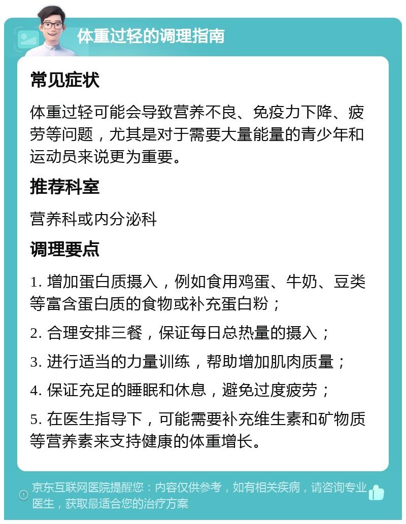 体重过轻的调理指南 常见症状 体重过轻可能会导致营养不良、免疫力下降、疲劳等问题，尤其是对于需要大量能量的青少年和运动员来说更为重要。 推荐科室 营养科或内分泌科 调理要点 1. 增加蛋白质摄入，例如食用鸡蛋、牛奶、豆类等富含蛋白质的食物或补充蛋白粉； 2. 合理安排三餐，保证每日总热量的摄入； 3. 进行适当的力量训练，帮助增加肌肉质量； 4. 保证充足的睡眠和休息，避免过度疲劳； 5. 在医生指导下，可能需要补充维生素和矿物质等营养素来支持健康的体重增长。