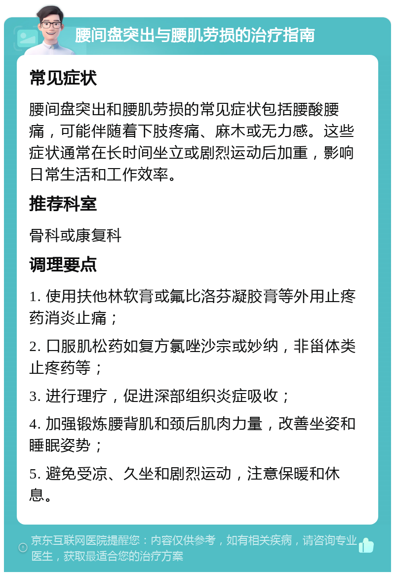 腰间盘突出与腰肌劳损的治疗指南 常见症状 腰间盘突出和腰肌劳损的常见症状包括腰酸腰痛，可能伴随着下肢疼痛、麻木或无力感。这些症状通常在长时间坐立或剧烈运动后加重，影响日常生活和工作效率。 推荐科室 骨科或康复科 调理要点 1. 使用扶他林软膏或氟比洛芬凝胶膏等外用止疼药消炎止痛； 2. 口服肌松药如复方氯唑沙宗或妙纳，非甾体类止疼药等； 3. 进行理疗，促进深部组织炎症吸收； 4. 加强锻炼腰背肌和颈后肌肉力量，改善坐姿和睡眠姿势； 5. 避免受凉、久坐和剧烈运动，注意保暖和休息。