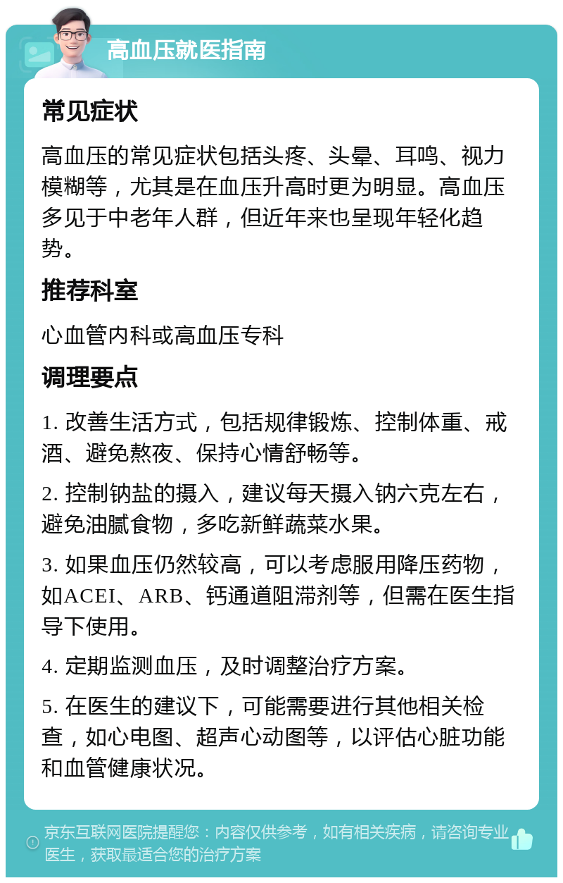 高血压就医指南 常见症状 高血压的常见症状包括头疼、头晕、耳鸣、视力模糊等，尤其是在血压升高时更为明显。高血压多见于中老年人群，但近年来也呈现年轻化趋势。 推荐科室 心血管内科或高血压专科 调理要点 1. 改善生活方式，包括规律锻炼、控制体重、戒酒、避免熬夜、保持心情舒畅等。 2. 控制钠盐的摄入，建议每天摄入钠六克左右，避免油腻食物，多吃新鲜蔬菜水果。 3. 如果血压仍然较高，可以考虑服用降压药物，如ACEI、ARB、钙通道阻滞剂等，但需在医生指导下使用。 4. 定期监测血压，及时调整治疗方案。 5. 在医生的建议下，可能需要进行其他相关检查，如心电图、超声心动图等，以评估心脏功能和血管健康状况。