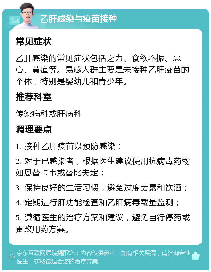 乙肝感染与疫苗接种 常见症状 乙肝感染的常见症状包括乏力、食欲不振、恶心、黄疸等。易感人群主要是未接种乙肝疫苗的个体，特别是婴幼儿和青少年。 推荐科室 传染病科或肝病科 调理要点 1. 接种乙肝疫苗以预防感染； 2. 对于已感染者，根据医生建议使用抗病毒药物如恩替卡韦或替比夫定； 3. 保持良好的生活习惯，避免过度劳累和饮酒； 4. 定期进行肝功能检查和乙肝病毒载量监测； 5. 遵循医生的治疗方案和建议，避免自行停药或更改用药方案。