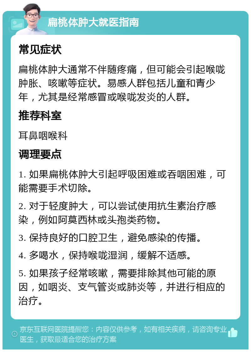 扁桃体肿大就医指南 常见症状 扁桃体肿大通常不伴随疼痛，但可能会引起喉咙肿胀、咳嗽等症状。易感人群包括儿童和青少年，尤其是经常感冒或喉咙发炎的人群。 推荐科室 耳鼻咽喉科 调理要点 1. 如果扁桃体肿大引起呼吸困难或吞咽困难，可能需要手术切除。 2. 对于轻度肿大，可以尝试使用抗生素治疗感染，例如阿莫西林或头孢类药物。 3. 保持良好的口腔卫生，避免感染的传播。 4. 多喝水，保持喉咙湿润，缓解不适感。 5. 如果孩子经常咳嗽，需要排除其他可能的原因，如咽炎、支气管炎或肺炎等，并进行相应的治疗。