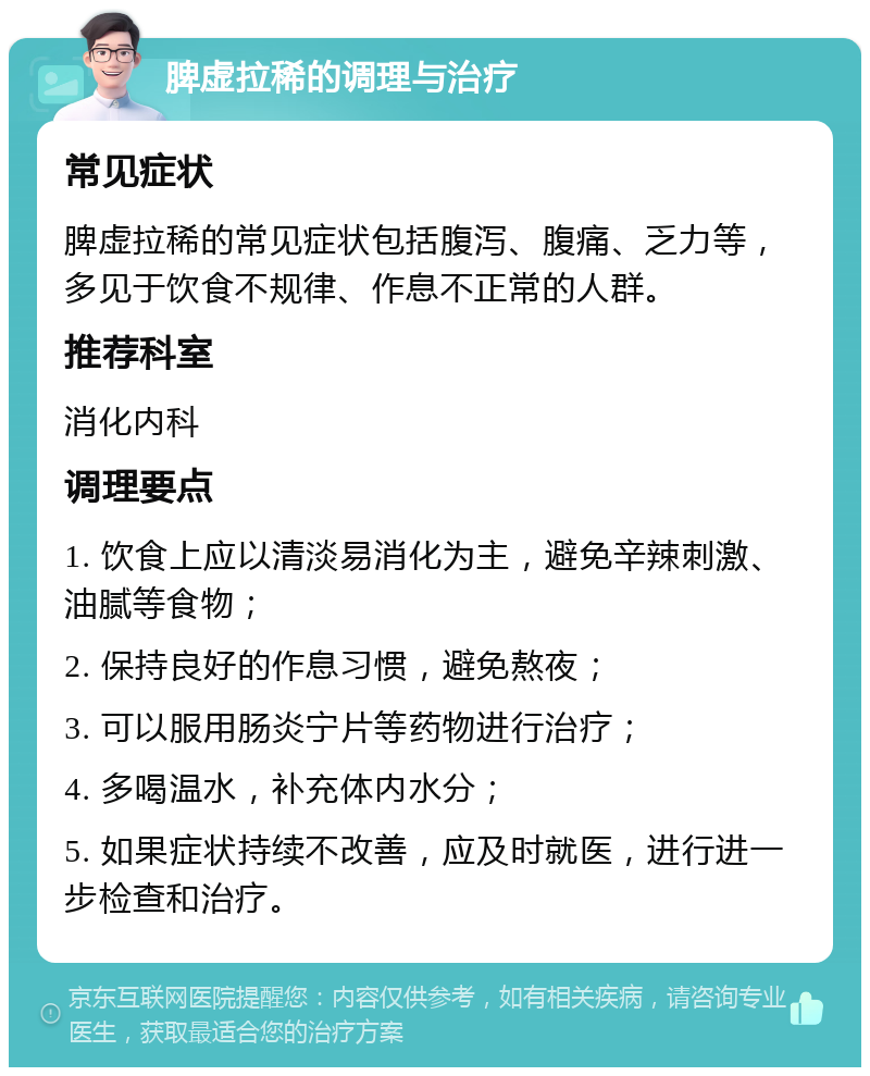 脾虚拉稀的调理与治疗 常见症状 脾虚拉稀的常见症状包括腹泻、腹痛、乏力等，多见于饮食不规律、作息不正常的人群。 推荐科室 消化内科 调理要点 1. 饮食上应以清淡易消化为主，避免辛辣刺激、油腻等食物； 2. 保持良好的作息习惯，避免熬夜； 3. 可以服用肠炎宁片等药物进行治疗； 4. 多喝温水，补充体内水分； 5. 如果症状持续不改善，应及时就医，进行进一步检查和治疗。