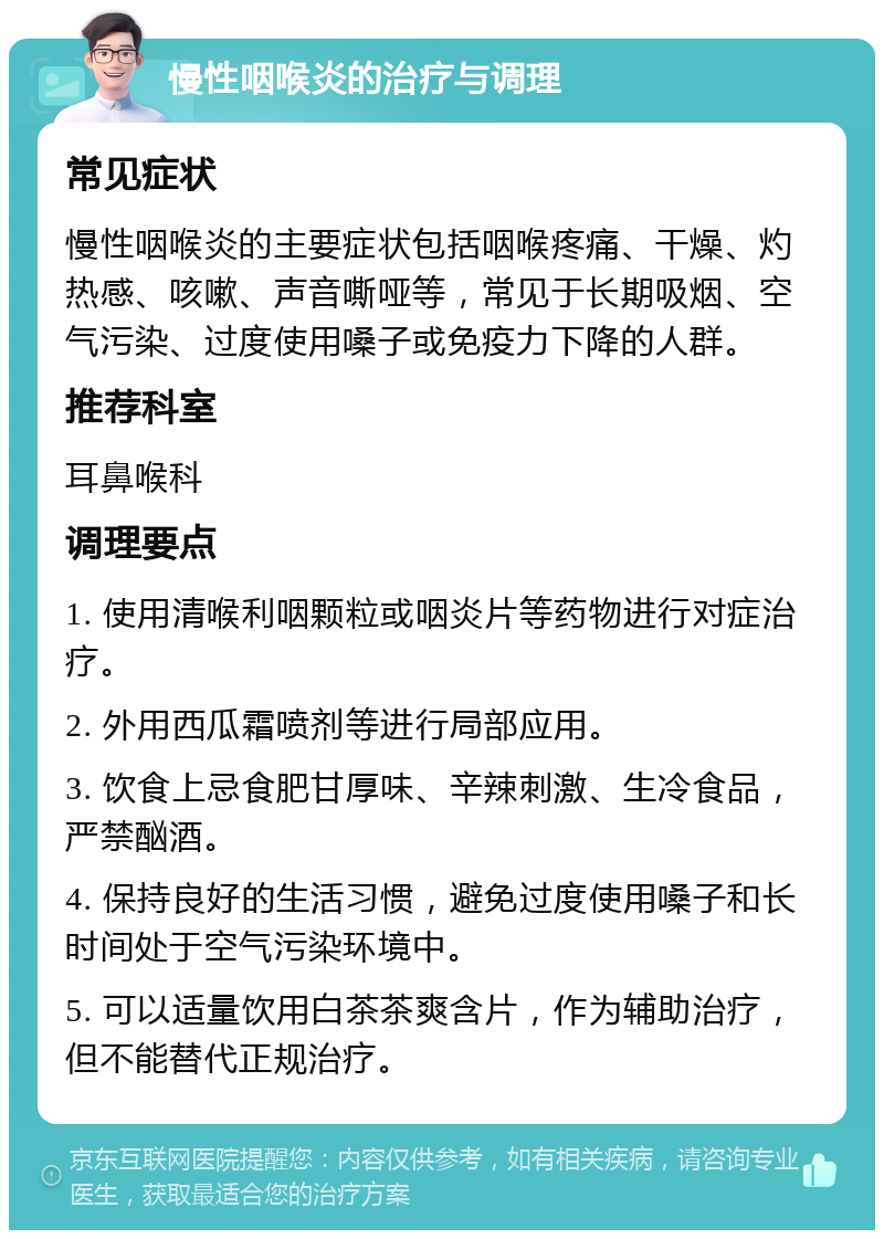 慢性咽喉炎的治疗与调理 常见症状 慢性咽喉炎的主要症状包括咽喉疼痛、干燥、灼热感、咳嗽、声音嘶哑等，常见于长期吸烟、空气污染、过度使用嗓子或免疫力下降的人群。 推荐科室 耳鼻喉科 调理要点 1. 使用清喉利咽颗粒或咽炎片等药物进行对症治疗。 2. 外用西瓜霜喷剂等进行局部应用。 3. 饮食上忌食肥甘厚味、辛辣刺激、生冷食品，严禁酗酒。 4. 保持良好的生活习惯，避免过度使用嗓子和长时间处于空气污染环境中。 5. 可以适量饮用白茶茶爽含片，作为辅助治疗，但不能替代正规治疗。