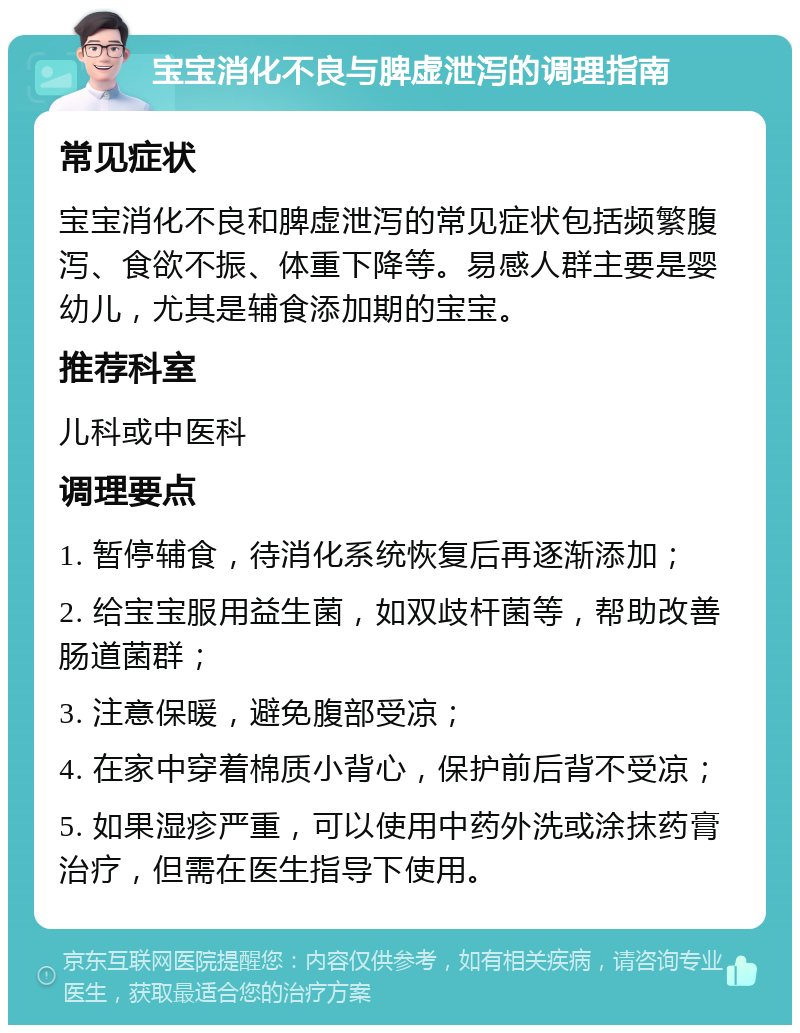 宝宝消化不良与脾虚泄泻的调理指南 常见症状 宝宝消化不良和脾虚泄泻的常见症状包括频繁腹泻、食欲不振、体重下降等。易感人群主要是婴幼儿，尤其是辅食添加期的宝宝。 推荐科室 儿科或中医科 调理要点 1. 暂停辅食，待消化系统恢复后再逐渐添加； 2. 给宝宝服用益生菌，如双歧杆菌等，帮助改善肠道菌群； 3. 注意保暖，避免腹部受凉； 4. 在家中穿着棉质小背心，保护前后背不受凉； 5. 如果湿疹严重，可以使用中药外洗或涂抹药膏治疗，但需在医生指导下使用。