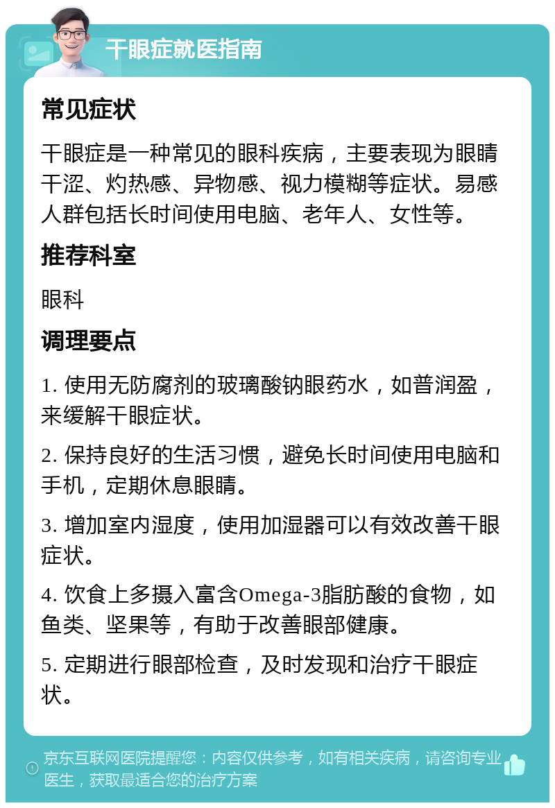 干眼症就医指南 常见症状 干眼症是一种常见的眼科疾病，主要表现为眼睛干涩、灼热感、异物感、视力模糊等症状。易感人群包括长时间使用电脑、老年人、女性等。 推荐科室 眼科 调理要点 1. 使用无防腐剂的玻璃酸钠眼药水，如普润盈，来缓解干眼症状。 2. 保持良好的生活习惯，避免长时间使用电脑和手机，定期休息眼睛。 3. 增加室内湿度，使用加湿器可以有效改善干眼症状。 4. 饮食上多摄入富含Omega-3脂肪酸的食物，如鱼类、坚果等，有助于改善眼部健康。 5. 定期进行眼部检查，及时发现和治疗干眼症状。