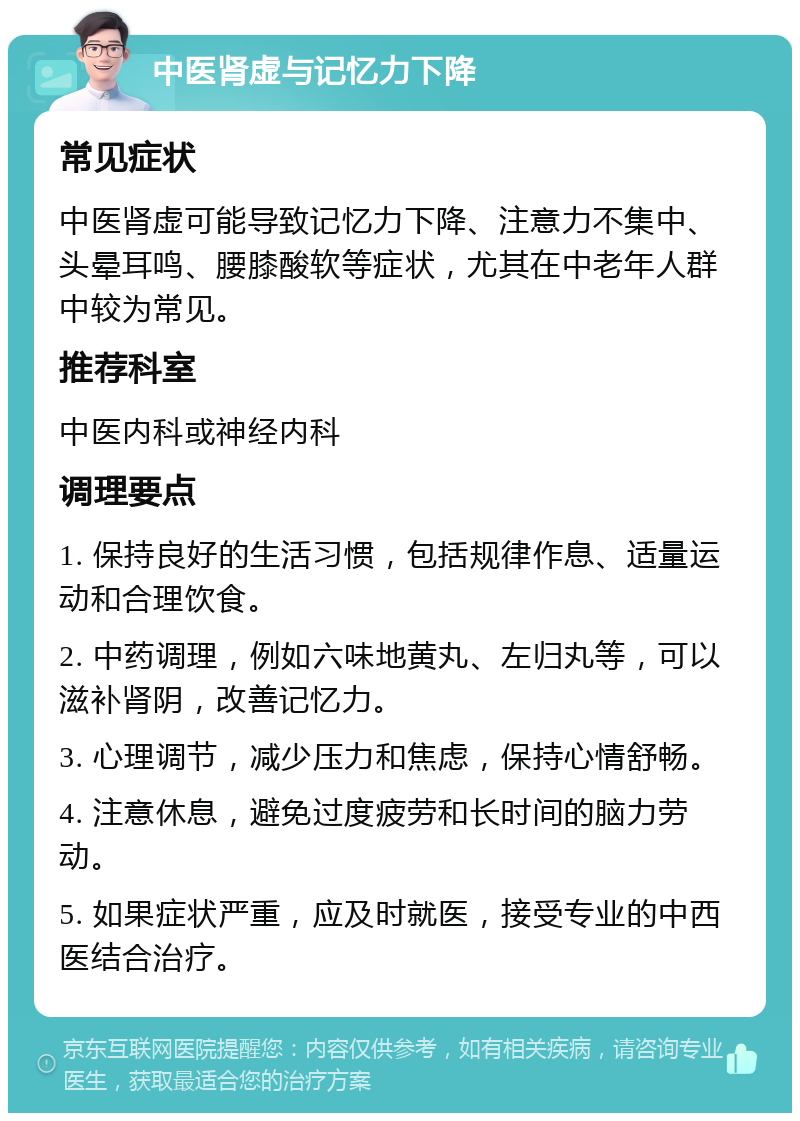 中医肾虚与记忆力下降 常见症状 中医肾虚可能导致记忆力下降、注意力不集中、头晕耳鸣、腰膝酸软等症状，尤其在中老年人群中较为常见。 推荐科室 中医内科或神经内科 调理要点 1. 保持良好的生活习惯，包括规律作息、适量运动和合理饮食。 2. 中药调理，例如六味地黄丸、左归丸等，可以滋补肾阴，改善记忆力。 3. 心理调节，减少压力和焦虑，保持心情舒畅。 4. 注意休息，避免过度疲劳和长时间的脑力劳动。 5. 如果症状严重，应及时就医，接受专业的中西医结合治疗。