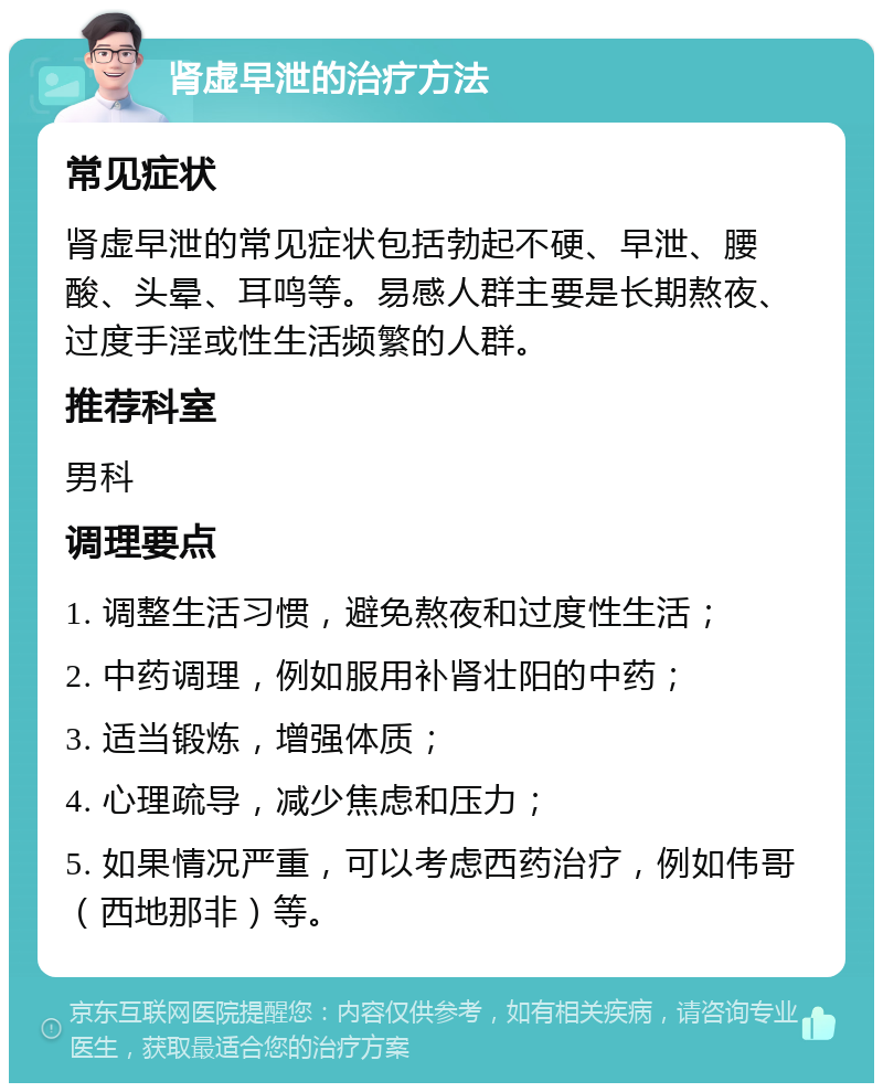 肾虚早泄的治疗方法 常见症状 肾虚早泄的常见症状包括勃起不硬、早泄、腰酸、头晕、耳鸣等。易感人群主要是长期熬夜、过度手淫或性生活频繁的人群。 推荐科室 男科 调理要点 1. 调整生活习惯，避免熬夜和过度性生活； 2. 中药调理，例如服用补肾壮阳的中药； 3. 适当锻炼，增强体质； 4. 心理疏导，减少焦虑和压力； 5. 如果情况严重，可以考虑西药治疗，例如伟哥（西地那非）等。