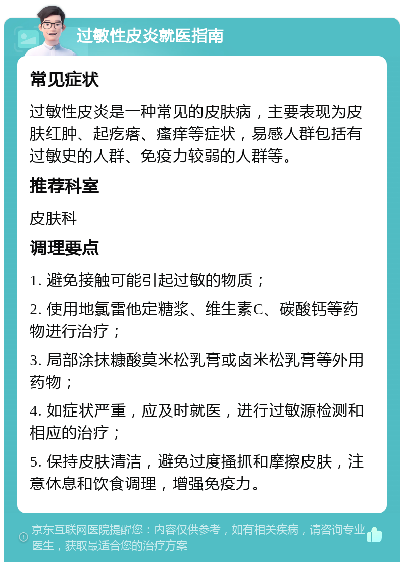 过敏性皮炎就医指南 常见症状 过敏性皮炎是一种常见的皮肤病，主要表现为皮肤红肿、起疙瘩、瘙痒等症状，易感人群包括有过敏史的人群、免疫力较弱的人群等。 推荐科室 皮肤科 调理要点 1. 避免接触可能引起过敏的物质； 2. 使用地氯雷他定糖浆、维生素C、碳酸钙等药物进行治疗； 3. 局部涂抹糠酸莫米松乳膏或卤米松乳膏等外用药物； 4. 如症状严重，应及时就医，进行过敏源检测和相应的治疗； 5. 保持皮肤清洁，避免过度搔抓和摩擦皮肤，注意休息和饮食调理，增强免疫力。