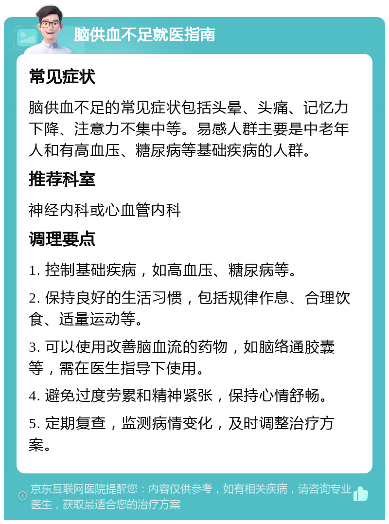 脑供血不足就医指南 常见症状 脑供血不足的常见症状包括头晕、头痛、记忆力下降、注意力不集中等。易感人群主要是中老年人和有高血压、糖尿病等基础疾病的人群。 推荐科室 神经内科或心血管内科 调理要点 1. 控制基础疾病，如高血压、糖尿病等。 2. 保持良好的生活习惯，包括规律作息、合理饮食、适量运动等。 3. 可以使用改善脑血流的药物，如脑络通胶囊等，需在医生指导下使用。 4. 避免过度劳累和精神紧张，保持心情舒畅。 5. 定期复查，监测病情变化，及时调整治疗方案。