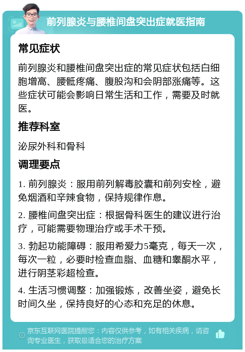 前列腺炎与腰椎间盘突出症就医指南 常见症状 前列腺炎和腰椎间盘突出症的常见症状包括白细胞增高、腰骶疼痛、腹股沟和会阴部涨痛等。这些症状可能会影响日常生活和工作，需要及时就医。 推荐科室 泌尿外科和骨科 调理要点 1. 前列腺炎：服用前列解毒胶囊和前列安栓，避免烟酒和辛辣食物，保持规律作息。 2. 腰椎间盘突出症：根据骨科医生的建议进行治疗，可能需要物理治疗或手术干预。 3. 勃起功能障碍：服用希爱力5毫克，每天一次，每次一粒，必要时检查血脂、血糖和睾酮水平，进行阴茎彩超检查。 4. 生活习惯调整：加强锻炼，改善坐姿，避免长时间久坐，保持良好的心态和充足的休息。