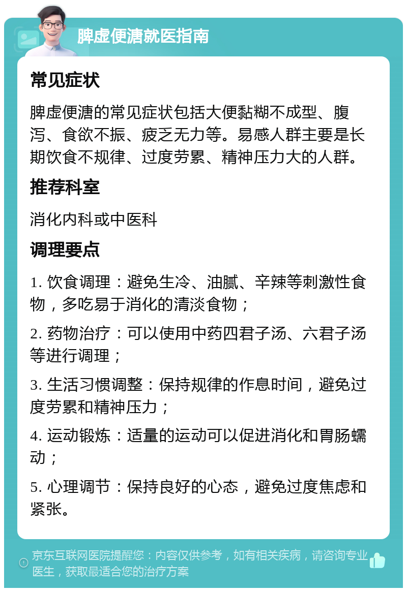 脾虚便溏就医指南 常见症状 脾虚便溏的常见症状包括大便黏糊不成型、腹泻、食欲不振、疲乏无力等。易感人群主要是长期饮食不规律、过度劳累、精神压力大的人群。 推荐科室 消化内科或中医科 调理要点 1. 饮食调理：避免生冷、油腻、辛辣等刺激性食物，多吃易于消化的清淡食物； 2. 药物治疗：可以使用中药四君子汤、六君子汤等进行调理； 3. 生活习惯调整：保持规律的作息时间，避免过度劳累和精神压力； 4. 运动锻炼：适量的运动可以促进消化和胃肠蠕动； 5. 心理调节：保持良好的心态，避免过度焦虑和紧张。