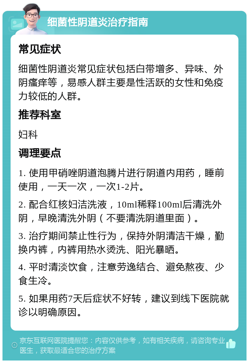 细菌性阴道炎治疗指南 常见症状 细菌性阴道炎常见症状包括白带增多、异味、外阴瘙痒等，易感人群主要是性活跃的女性和免疫力较低的人群。 推荐科室 妇科 调理要点 1. 使用甲硝唑阴道泡腾片进行阴道内用药，睡前使用，一天一次，一次1-2片。 2. 配合红核妇洁洗液，10ml稀释100ml后清洗外阴，早晚清洗外阴（不要清洗阴道里面）。 3. 治疗期间禁止性行为，保持外阴清洁干燥，勤换内裤，内裤用热水烫洗、阳光暴晒。 4. 平时清淡饮食，注意劳逸结合、避免熬夜、少食生冷。 5. 如果用药7天后症状不好转，建议到线下医院就诊以明确原因。