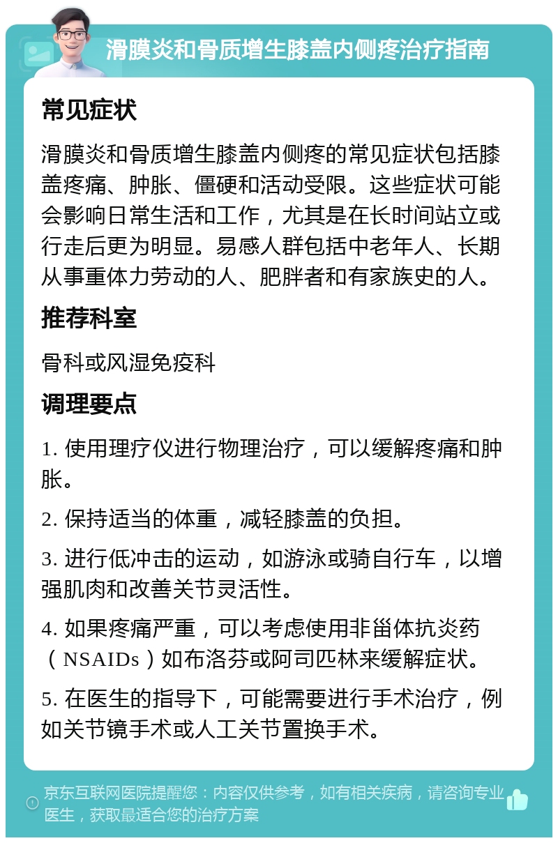 滑膜炎和骨质增生膝盖内侧疼治疗指南 常见症状 滑膜炎和骨质增生膝盖内侧疼的常见症状包括膝盖疼痛、肿胀、僵硬和活动受限。这些症状可能会影响日常生活和工作，尤其是在长时间站立或行走后更为明显。易感人群包括中老年人、长期从事重体力劳动的人、肥胖者和有家族史的人。 推荐科室 骨科或风湿免疫科 调理要点 1. 使用理疗仪进行物理治疗，可以缓解疼痛和肿胀。 2. 保持适当的体重，减轻膝盖的负担。 3. 进行低冲击的运动，如游泳或骑自行车，以增强肌肉和改善关节灵活性。 4. 如果疼痛严重，可以考虑使用非甾体抗炎药（NSAIDs）如布洛芬或阿司匹林来缓解症状。 5. 在医生的指导下，可能需要进行手术治疗，例如关节镜手术或人工关节置换手术。