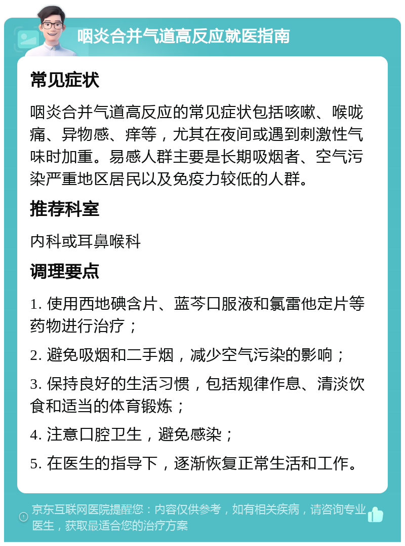 咽炎合并气道高反应就医指南 常见症状 咽炎合并气道高反应的常见症状包括咳嗽、喉咙痛、异物感、痒等，尤其在夜间或遇到刺激性气味时加重。易感人群主要是长期吸烟者、空气污染严重地区居民以及免疫力较低的人群。 推荐科室 内科或耳鼻喉科 调理要点 1. 使用西地碘含片、蓝芩口服液和氯雷他定片等药物进行治疗； 2. 避免吸烟和二手烟，减少空气污染的影响； 3. 保持良好的生活习惯，包括规律作息、清淡饮食和适当的体育锻炼； 4. 注意口腔卫生，避免感染； 5. 在医生的指导下，逐渐恢复正常生活和工作。