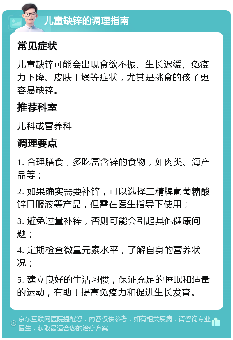 儿童缺锌的调理指南 常见症状 儿童缺锌可能会出现食欲不振、生长迟缓、免疫力下降、皮肤干燥等症状，尤其是挑食的孩子更容易缺锌。 推荐科室 儿科或营养科 调理要点 1. 合理膳食，多吃富含锌的食物，如肉类、海产品等； 2. 如果确实需要补锌，可以选择三精牌葡萄糖酸锌口服液等产品，但需在医生指导下使用； 3. 避免过量补锌，否则可能会引起其他健康问题； 4. 定期检查微量元素水平，了解自身的营养状况； 5. 建立良好的生活习惯，保证充足的睡眠和适量的运动，有助于提高免疫力和促进生长发育。