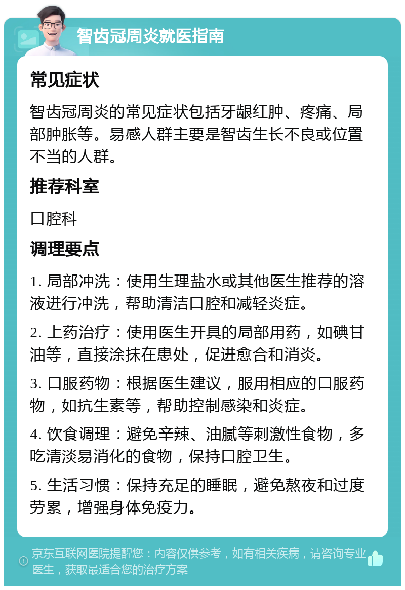 智齿冠周炎就医指南 常见症状 智齿冠周炎的常见症状包括牙龈红肿、疼痛、局部肿胀等。易感人群主要是智齿生长不良或位置不当的人群。 推荐科室 口腔科 调理要点 1. 局部冲洗：使用生理盐水或其他医生推荐的溶液进行冲洗，帮助清洁口腔和减轻炎症。 2. 上药治疗：使用医生开具的局部用药，如碘甘油等，直接涂抹在患处，促进愈合和消炎。 3. 口服药物：根据医生建议，服用相应的口服药物，如抗生素等，帮助控制感染和炎症。 4. 饮食调理：避免辛辣、油腻等刺激性食物，多吃清淡易消化的食物，保持口腔卫生。 5. 生活习惯：保持充足的睡眠，避免熬夜和过度劳累，增强身体免疫力。