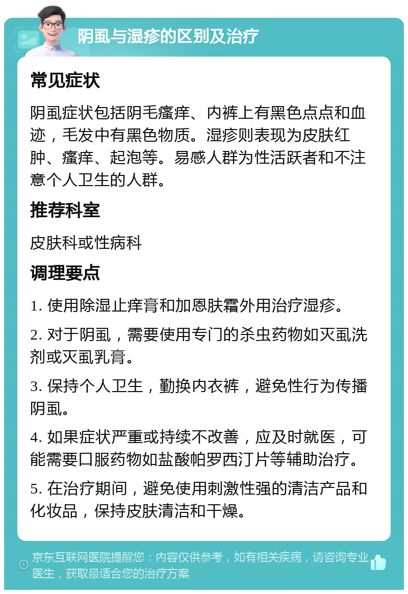 阴虱与湿疹的区别及治疗 常见症状 阴虱症状包括阴毛瘙痒、内裤上有黑色点点和血迹，毛发中有黑色物质。湿疹则表现为皮肤红肿、瘙痒、起泡等。易感人群为性活跃者和不注意个人卫生的人群。 推荐科室 皮肤科或性病科 调理要点 1. 使用除湿止痒膏和加恩肤霜外用治疗湿疹。 2. 对于阴虱，需要使用专门的杀虫药物如灭虱洗剂或灭虱乳膏。 3. 保持个人卫生，勤换内衣裤，避免性行为传播阴虱。 4. 如果症状严重或持续不改善，应及时就医，可能需要口服药物如盐酸帕罗西汀片等辅助治疗。 5. 在治疗期间，避免使用刺激性强的清洁产品和化妆品，保持皮肤清洁和干燥。