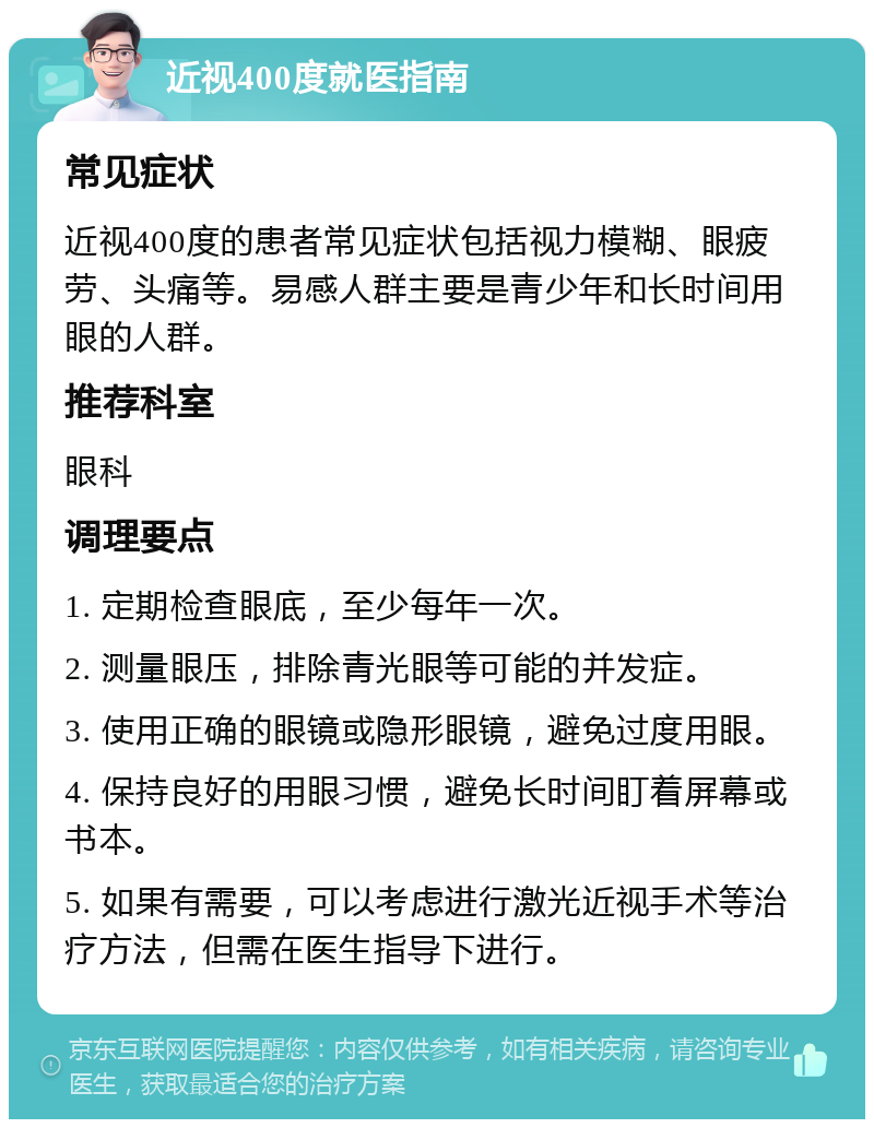 近视400度就医指南 常见症状 近视400度的患者常见症状包括视力模糊、眼疲劳、头痛等。易感人群主要是青少年和长时间用眼的人群。 推荐科室 眼科 调理要点 1. 定期检查眼底，至少每年一次。 2. 测量眼压，排除青光眼等可能的并发症。 3. 使用正确的眼镜或隐形眼镜，避免过度用眼。 4. 保持良好的用眼习惯，避免长时间盯着屏幕或书本。 5. 如果有需要，可以考虑进行激光近视手术等治疗方法，但需在医生指导下进行。