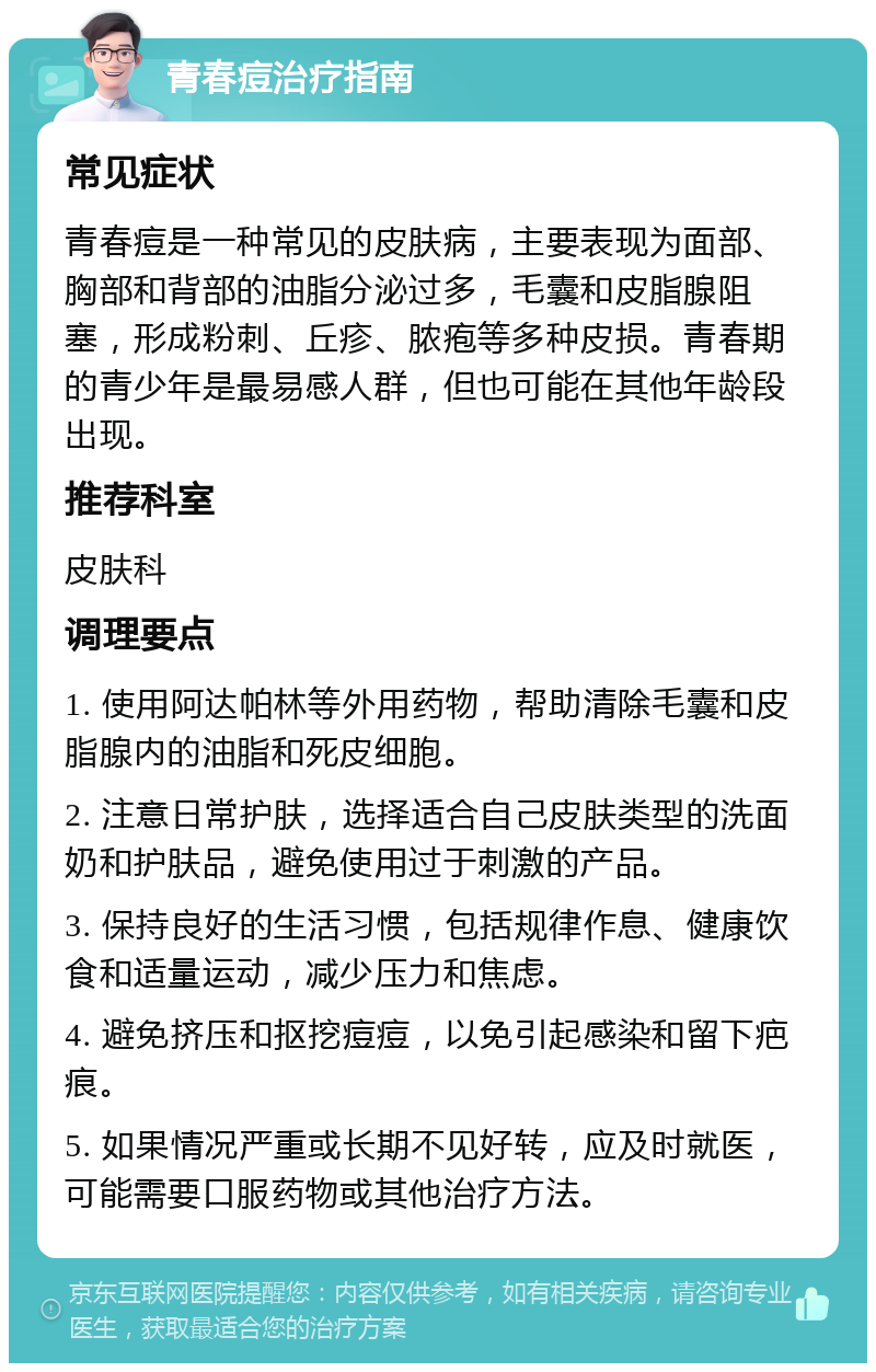 青春痘治疗指南 常见症状 青春痘是一种常见的皮肤病，主要表现为面部、胸部和背部的油脂分泌过多，毛囊和皮脂腺阻塞，形成粉刺、丘疹、脓疱等多种皮损。青春期的青少年是最易感人群，但也可能在其他年龄段出现。 推荐科室 皮肤科 调理要点 1. 使用阿达帕林等外用药物，帮助清除毛囊和皮脂腺内的油脂和死皮细胞。 2. 注意日常护肤，选择适合自己皮肤类型的洗面奶和护肤品，避免使用过于刺激的产品。 3. 保持良好的生活习惯，包括规律作息、健康饮食和适量运动，减少压力和焦虑。 4. 避免挤压和抠挖痘痘，以免引起感染和留下疤痕。 5. 如果情况严重或长期不见好转，应及时就医，可能需要口服药物或其他治疗方法。